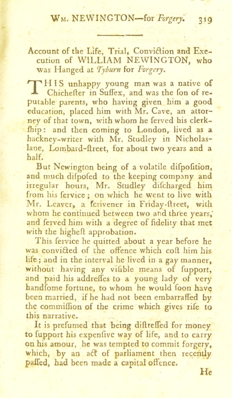 Account of the Life, Trial, Convidlion and Exe- cution of WILLIAM NEWINGTON, who was Hanged at Tyburn for Forgery. This unhappy young man was a native of Chichefter in Suflex, and was the fon of re- putable parents, who having given him a good education, placed him with Mr. Cave, an attor- ney of that town, with whom he ferved his clerk- Ihip: and then coming to London, lived as a hackney-writer with Mr. Studley in Nicholas- lane, Lombard-Ilreet, for about two years and a half. But Newington being of a volatile difpofition, and much difpofed to the keeping company and irregular hours, Mr. Studley dilcharged him from bis fervice ; on which he went to live with Mr. Leaver, a ferivener in Friday-IIreet, with whom he continued between two and three years,* and ferved him with a degree of fidelity that met with the highefl approbation. This fervice he quitted about a year before he was convi6led of the offence which cofl him his life; and in the interval he lived in a gay manner, without having any vifible means of fupport, and paid his addreffes to a young lady of very handfome fortune, to whom he would foon havp been married, if he had not been embarraffed by the commiffion of the crime which gives rife to this narrative. It is prefumed that being diftreffed for money to fupport his expenfivc way of life, and to carry on his amour, he was tempted to commit forgery, which, by an a<T of parliament then recently palTed, had been made a capital offence. He