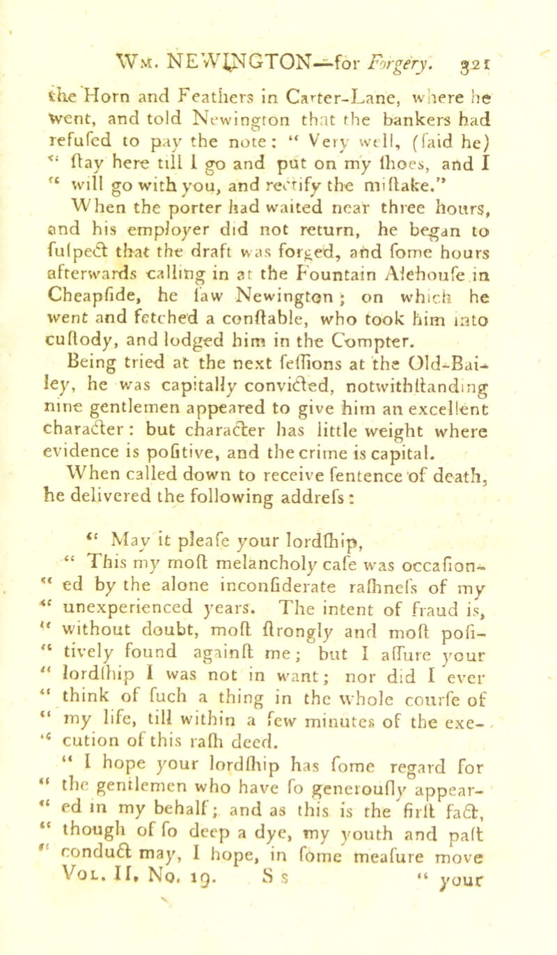 Wn?. NE vV4NGTON~for Forgery. 32 £ tile Horn and Feathers in Carter-Lane, where he Went, and told New'ington that the bankers had refufed to pay the note; “ Very well, (laid he) ftay here till 1 go and put on my Ihoes, and I will go with you, and rectify the mi Hake. When the porter had waited near three hours, and his employer did not return, he be^an to fu(pe<5t that the draft was forged, afid fome hours afterw'ards calling in at the Fountain Alehoufe m Cheapfide, he law Newington - on which he went and fetched a conftable, who took him into cullody, and lodged him in the Compter. Being tried at the next felhons at the Old-BaU ley, he was capitally convLled, notwithllanding nine gentlemen appeared to give him an excellent characfter: but character has little weight where evidence is pofitive, and the crime is capital. When called down to receive fentence 'of death, he delivered the following addrefs ; “ May it pleafe your lordfhip, “ This my mofl; melancholy cafe was occafion- ** ed by the alone inconfiderate raflinefs of my unexperienced years. The intent of fraud is, “ without doubt, mod drongly and mod pofi- “ lively found againd me; but I adure your lordihip I was not in w^ant; nor did I ever “ think of fuch a thing in the whole courfe of my life, till within a few minutes of the exe-. “ cution of this radi deed. “ I hope your lorddiip has fome regard for “ the gentlemen who have fo geneioufly appear- ed m my behalf; and as this is the fird fa6f, “ though of fo deep a dye, my youth and paft * rondufl may, I hope, in fome meafure move II* No. IQ. S s “ your