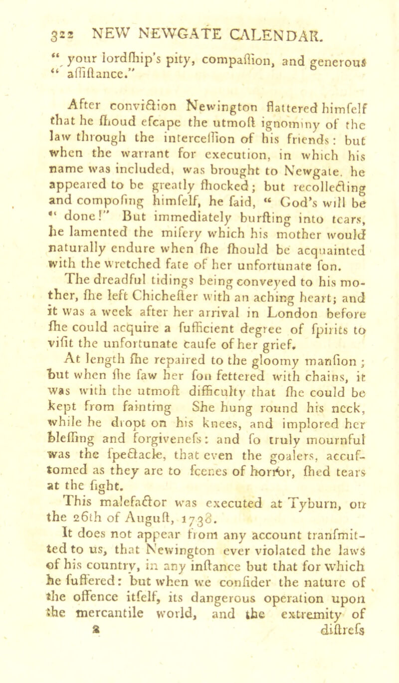 “ your lordOiip’s pity, compaflion, and generous aniftance. After convifiion Newington flattered himfelf that he ffioud efcape the utmoft ignominy of the law through the intercellion of his friends: but when the warrant for execution, in which his name was included, was brought to Newgale, he appeared to be greatly fliocked; but recolIeCling and compofing himfelf, he faid, « God’s will be done!” But immediately burfting into tears, he lamented the mifery which his mother would naturally endure when fhe fhould be acquainted with the wretched fate of her unfortunate fon. The dreadful tidings being conveyed to his mo- ther, fhe left Chichefter with an aching heart; and it was a week after her arrival in London before fhe could acquire a fufficient degree of fpirits to vifit the unfortunate taufe of her grief. At length fhe repaired to the gloomy manfion ; hut when fhe faw her fon fettered with chains, it was with the utmoft difficulty that ffie could be kept from fainting She hung round his neck, while he diopt on his knees, and implored her hleffing and forgivenefs; and fo truly mournful was the Ipeflack, that even the goalers, accuf- tomed as they are to feenes of horArr, fhed tears at the fight. This malefa£for was executed at Tyburn, ou the 26th of Augufl, 1738. It does not appear horn any account tranfmit- ted to us, that Newington ever violated the laws of hjs country, in any inftance but that for which he fuflered: but when w^^e confider the nature of ^ the offence itfelf, its dangerous operation upon she mercantile vvovld, and the extremity of a diftrefs