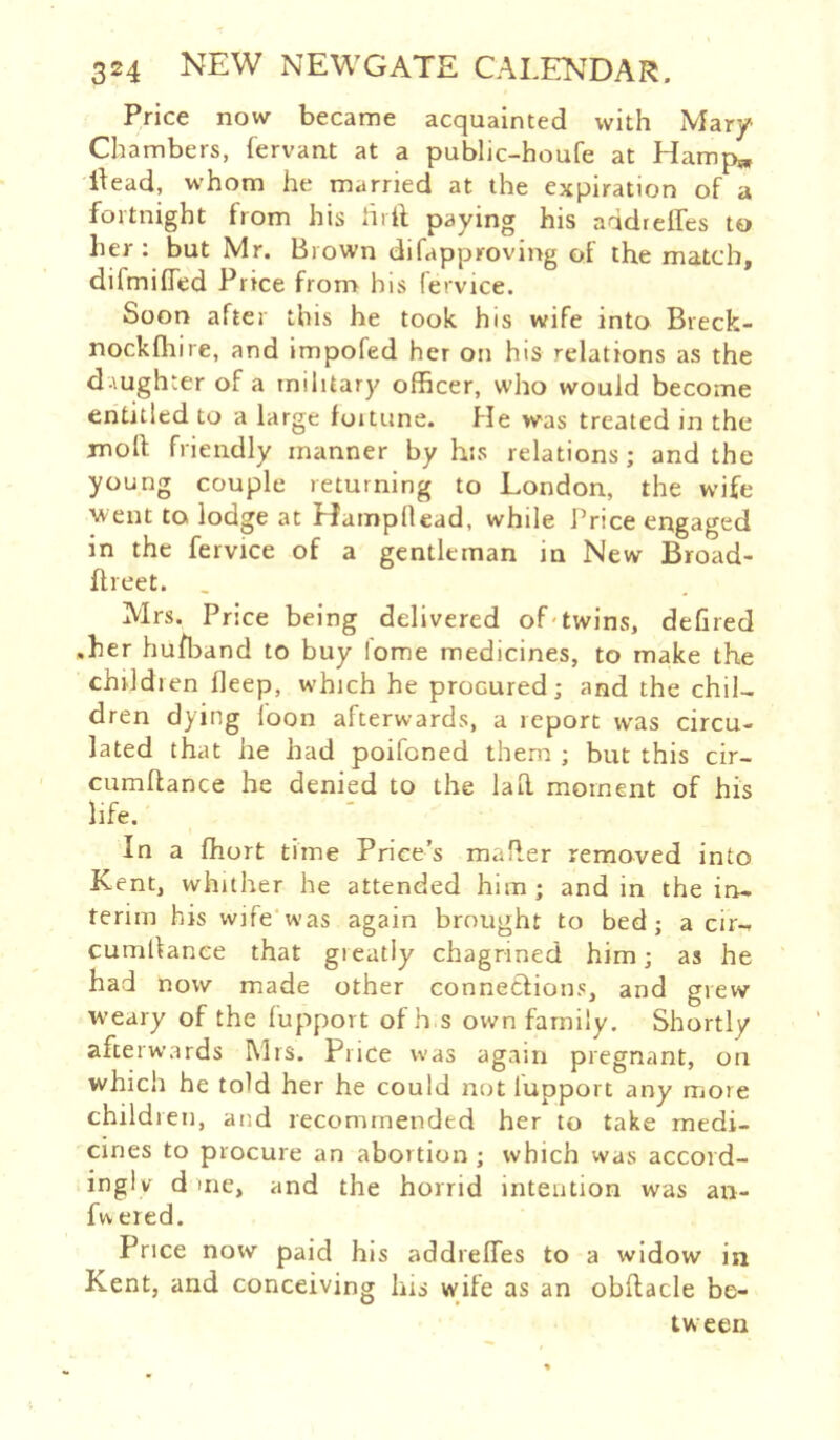 Price now became acquainted with Mary Chambers, fervant at a public-houfe at Hamp* Head, whom he married at the expiration of a foitnight from his hrft paying his addreffes to her: but Mr. Brown difapproving of the match, difmiffed Price from his fervice. Soon after this he took his wife into Breck- nockfliire, and impofed her on his relations as the d-\ughter of a military oflBcer, who would become entitled to a large foitune. He was treated in the moll friendly manner by his relations; and the young couple returning to London, the wife went to lodge at Hampllead, while Price engaged in the fervice of a gentleman in New Broad- flieet. , Mrs. Price being delivered of*twins, defired .her hufl^and to buy lome medicines, to make the chiJdien fleep, which he procured; and the chil- dren dying loon afterwards, a report w’as circu- lated that he had poifoned them ; but this cir- cumltance he denied to the lad moment of his life. t In a fhort time Price’s mailer removed into Kent, whither he attended him; and in the in- terim his wife’was again brought to bed; a cir- cumllanee that greatly chagrined him; as he had now made other connetlions, and grew w'eary of the lupport ofh.s own family. Shortly afterwards Mrs. Price was again pregnant, on which he told her he could not lupport any more children, and recommended her to take medi- cines to procure an abortion ; which was accord- inglv d me, and the horrid intention was au- fw ered. Price now paid his addrelTes to a widow in Kent, and conceiving his wife as an obllacle be- tween