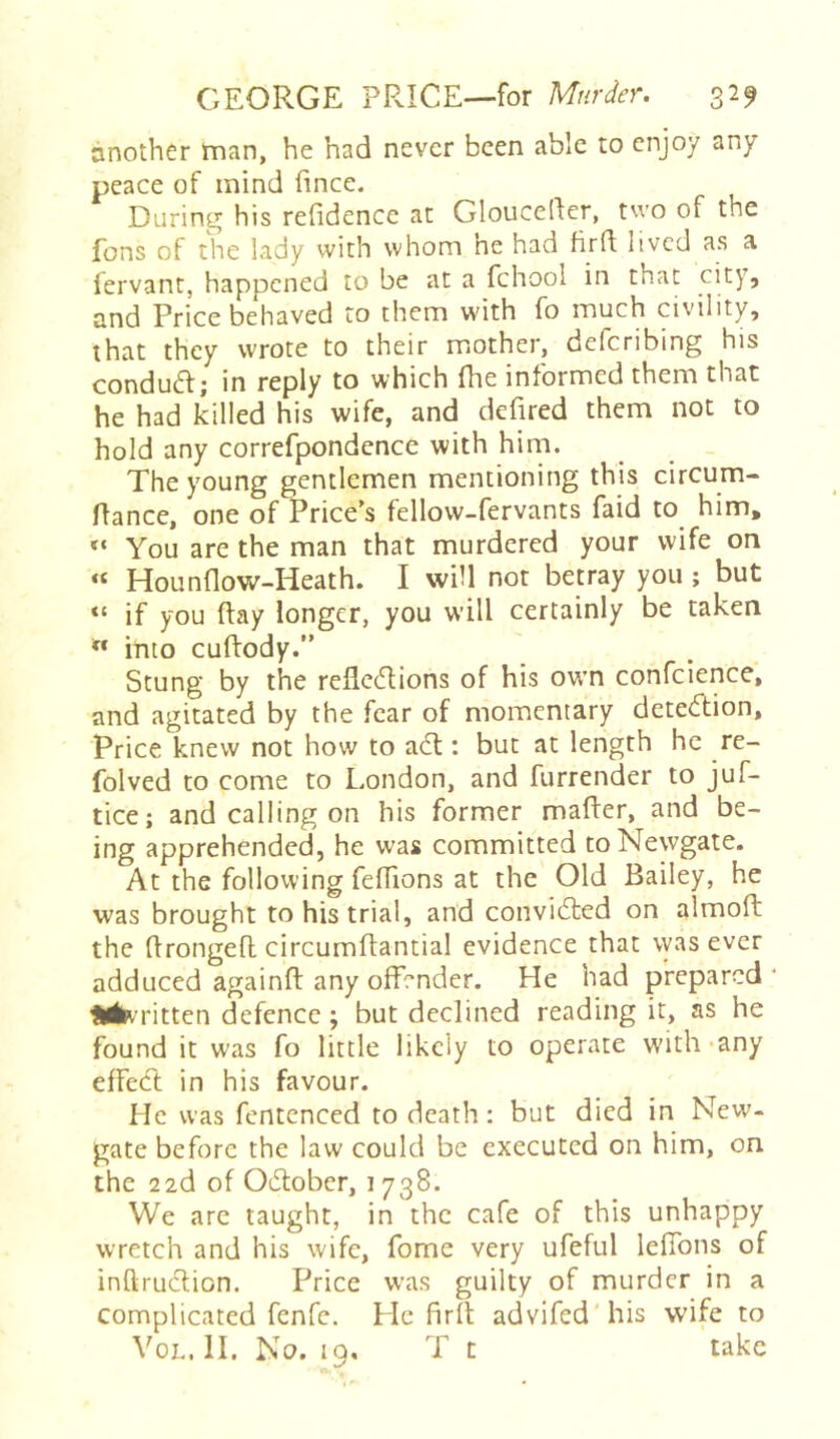 another rnan, he had never been able to enjoy any peace of mind fince. During his refidence at Glouceller, two of the fons of the lady with whom he had fird lived as a fervant, happened to be at a fchool in that city. Price behaved to them with fo much civility, that they wrote to their mother, delcribing his conduift; in reply to which fhe informed them that he had killed his wife, and defired them not to hold any correfpondence with him. The young gentlemen mentioning this circum- flance, one of Price’s fellow-fervants faid to him. You are the man that murdered your wife on « Hounflow-Heath. I will not betray you; but “ if you day longer, you will certainly be taken ” into cudody.” Stung by the reflciflions of his ow’n confcience, and agitated by the fear of momentary detetftion. Price knew not how to ad:: but at length he re- folved to come to London, and furrender to juf- tice; and calling on his former mader, and be- ing apprehended, he was committed to Newgate. At the following fedions at the Old Bailey, he was brought to his trial, and convided on almod: the dronged circumdantial evidence that was ever adduced againd any offender. He had prepared * Hin ritten defence; but declined reading it, as he found it was fo little likely to operate with-any effed in his favour. He was fcntenced to death: but died in New- gate before the law could be executed on him, on the 22d of Odober, 1738. We are taught, in the cafe of this unhappy wretch and his wife, fome very ufeful lefibns of inftrudion. Price was guilty of murder in a complicated fenfe. He fird advifed'his wife to VoL, II. No. 19. T t take