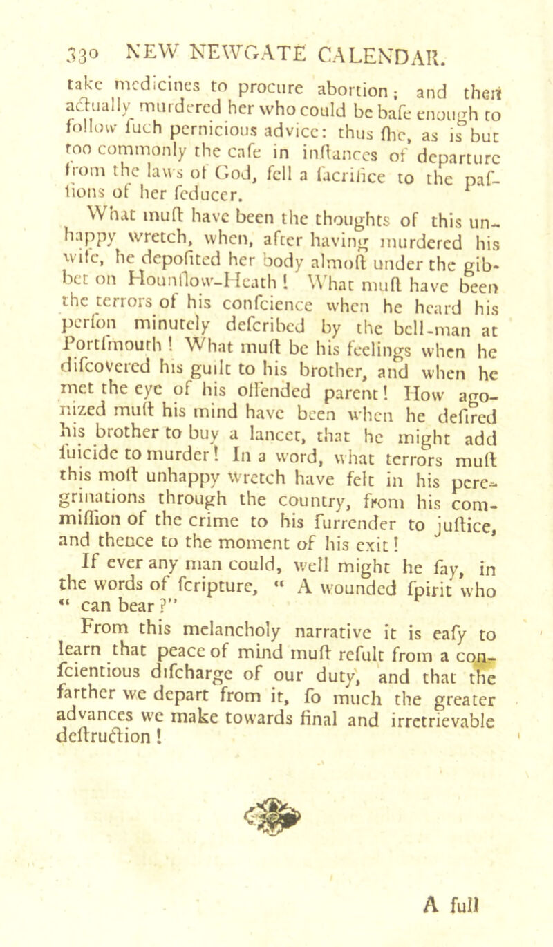 take medicines to procure abortion; and thert adually murdered her who could be bafe enou'Th to follow luch pernicious advice: thus flic, as ifbut too commonly the cafe in inflanccs of departure fiom the laws ot God, fell a lacrilice to the naf- tions of her feducer. ^ What mufl: have been the thoughts of this un- happy wretch, when, after having murdered his wife, he depofited her body almofl under the gib* bet on Hounflovv-Heath I What mufl have been the terrors of his confcience when he heard his perfon minutely deferibed by the bell-man at 1 ortlmouth 1 W^hat mufl be his leelings when he difeovered his guilt to his brother, and when he met the eye of his oflended parent I How ago- nized mufl his mind have been when he defired his brother to buy a lancet, that he might add luicide to murder! In a word, what terrors mult this moll unhappy Wretch have felt in his pere- grinations through the country, from his com- miflion of the crime to bis furrender to juflice, and thence to the moment of his exit 1 * If ever any man could, well might he fay, in the words of feripture, « A wounded fpirit who “ can bear ?” From this melancholy narrative it is eafy to learn that peace of mind mufl refult from a con- feientious difeharge of our duty, and that the farther we depart from it, fo much the greater advances we make towards final and irretrievable deflruiftion! A full