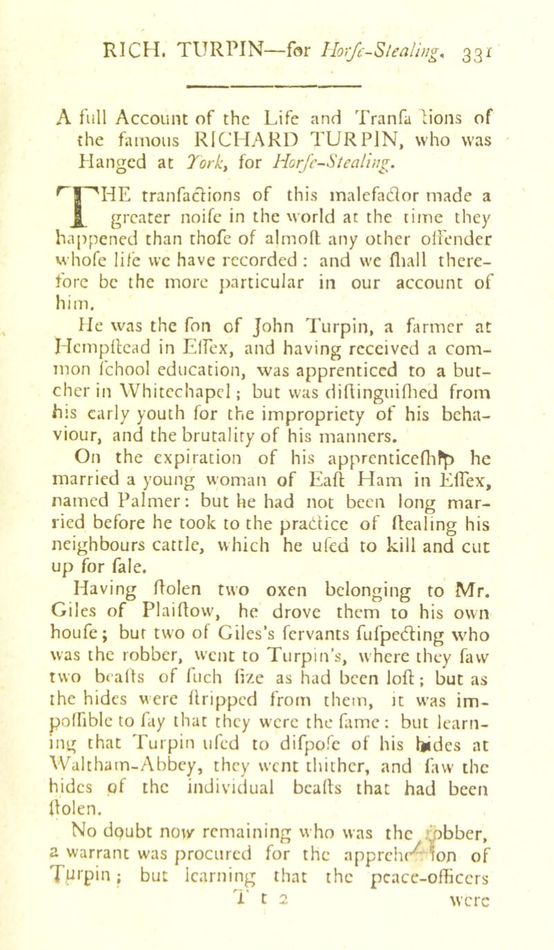 A full Account of the Life and Tranfa dons of the famous RICHARD TURPIN, who was Hanged at 7ork, for Horjc-Stealiug. tranfaclions of this malefador made a X greater noife in the world at the time they happened than thofe of almod any other offender whofe life vve have recorded : and we fliall there- fore be the more particular in our account of him. He was the fon of John Turpin, a Hrmcr at Hcmpilcad in Elfex, and having received a com- mon fchool education, was apprenticed to a but- cher in Whitechapel; but was didinguifiled from his early youth for the impropriety of his beha- viour, and the brutality of his manners. On the expiration of his apprenticefiifR he married a young woman of Eafi; Ham in Effex, named Palmer: but he had not been long mar- ried before he took to the practice of dealing his neighbours cattle, which he ufed to kill and cut up for fale. Having flolen two oxen belonging to Mr. Giles of Plaifiovv, he drove them to his own houfe; bur two of Giles’s fervants fufpedling who was the robber, went to Turpin’s, where they favv two beads of fuch dze as had been loft; but as the hides were dripped from them, it was im- polfiblc to fay that they w'crc the fiimc: but learn- ing that Turpin ufed to difpofe of his Ijides at Waltham-Abbey, they went thither, and favv the hides of the individual beads that had been dolen. No doubt now remaining who was the .’jobber, a warrant was procured for the apprehr^W of Turpin; but learning that the peace-officers T-' t 2 were