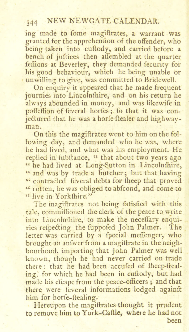 ing made to fome magifirates, a warrant was granted for the apprehenlion of the offender, who being taken into cuftody, and carried before a bench of juftices then affembled at the quarter feflions at Beverley, they demanded fecurity for his good behaviour, which he being unable or unwilling to give, was committed to Bridewell. On enquiry it appeared that he made frequent journies into Lincolnlhire, and on his return he always abounded in money, and was likewife in poffellion of feveral horfes; fo that it was con- jectured that he was a horfe-ftealer and highway- man. On this the magifirates went to him on the fol- lowing day, and demanded who he was, where he had lived, and what was his employment. He replied in fubflance, “ that about two years ago “ he had lived at Long-Sutton in Lincolnlhire, ‘‘ and was by trade a butcher j but that having “ contracted feveral debts for fheep that proved “ rotten, he was obliged to abfcond, and come to “ live in Yorkfhire.’* The magifirates not being fatisfied with this tale, commiflioncd the clerk of the peace to write into Lincolnfliire, to make the neceffary enqui- ries refpeCling the fuppofed John Palmer. The letter was carried by a fpecial meffenger, who brought an anfwer from a magiflrate in the neigh- bourhood, importing that John Palmer was well known, though he had never carried on trade there : that he had been accufed of fheep-fleal- ing,' for which he had been in cuftody, but had made his efcape from the peace-officers ; and that there were feveral informations lodged againft him for horfe-ftealing. Hereupon the magifirates thought it prudent to remove him tp York-Caftle, where he had not been