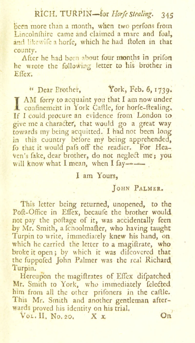 Been more than a month, when two perfons from Lincolnlhire came and claimed a mare and foal, and likewife a horfe, which he had ftolen in that county. After he had been about four months in prifon he wrote the following letter to his brother in ElTex.  Dear Brother, York, Feb. 6,1739^ I AM forry to acquaint you that I am now under confinement in York Caftle, for horfe-ftealing. If I could procure an evidence from London to give me a charadler, that would go a great way towards my being acquitted. I had not been long in this country before my being apprehended, fo that it would pafs off the readier. For Hea- ven’s fake, dear brother, do not negled: mej you will know what I mean, when I fay—^^ . I am Yours, John Palmer. • This letter being returned, unopened, to the Poft-Office in EfTex, becaufe the brother would not pay the portage of it, was accidentally feen by Mr. Smith, a fcnoolmafter, who having taught Turpin to write, immediately knew his hand, on which he carried the letter to a magiftrate, who broke it open; by which it was difeovered that the fuppofed John Palmer was the real Richard Turpin. Hereupon the magiftrates of EfTex difpatched Mr. Smith to York, who immediately feledfed him from all the other prifoners in the cartle. This Mr. Smith and another gentleman after- wards proved his identity on his trial. VoL. II. No. 20. X X On