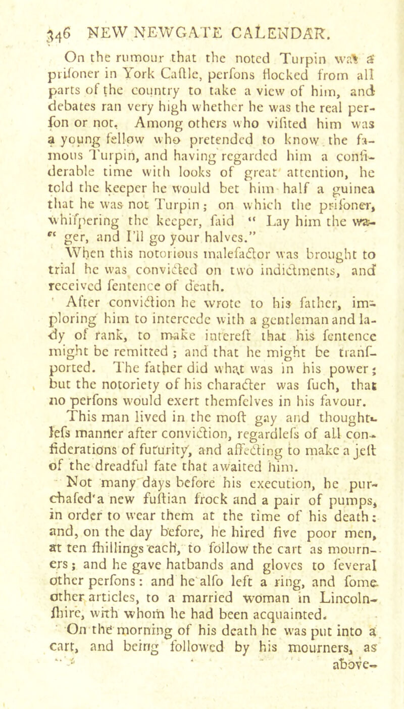 On the rumour that the noted Turpin wa% ^ prUoner in York Caflle, perfons Hocked from all parts of the country to take a view of him, and debates ran very high whether he was the real per- fon or not. Among others who vifited him was a young fellow who pretended to know the fa- mous Turpin, and having regarded him a conii- derable time with looks of great' attention, he told the keeper he would bet him half a guinea that he was not Turpin; on which the prifoner, \vhifpcring the keeper, faid “ Lay him the w»- ger, and I’ll go your halves.” When this notorious malehuftor was brought to trial he was convickd on two indictments, and received fentence of death. ' After conviction he wrote to his father, im^ ploring him to intercede with a gentleman and la- dy of rank, to rrvake inrereft that his fentence might be remitted ,* and that he might be tranf- ported. The father did wha.t was in his power j but the notoriety of his character was fuch, that no perfons w'ould exert thcmfclves in his favour. This man lived in the moft gay and thought*, lefs manner after convidion, regardlefs of all con- ^derations of futurity, and affecting to makea jeft of the dreadful fate that awaited him. ■ Not many days before his execution, he pur- chafed'a new fuftian frock and a pair of pumps, in order to wear them at the time of his death; and, on the day before, he hired five poor men, at ten fhillings each, to follow the cart as mourn- ers ; and he gave hatbands and gloves to feveral other perfons: and he alfo left a ring, and fome. other ardcles, to a married woman in Lincoln- fiiirc, wfth whom he had been acquainted. On the morning of his death he was put into ai cart, and being followed by his mourners, as ■ ■ above-