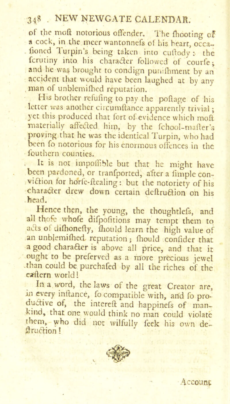 of the moft notorious offender. The fliooting of a cock, in the meer wantonnefs of his heart, occa- . fioned Turpin’s being taken into cuffody :• the ferutiny into his charader followed of courfe j and he was brought to condign puiufliment by an accident that would have been laughed at by any .man of unblcmiflied reputation. His brother refufing to pay the poflage of his letter was another circumltance apparently trivial; yet this produced that fort of evidence which moff materially affeded him, by the fchool-niaffer’s proving that he was the identical Turpin, who had been fo notorious for his enormous offences in the fouthern counties. It is not impoffible but that he might have been pardoned, or tranfported, after a ffmple con- vidlion for hoVle-ftealing: but the notoriety of his charader drew down certain dcflrudion on his -head. Hence then, the young, the thoughtlefs, and all thofe whofe difpofitions may tempt them to ads of difhoneffy, fhould learn the high value of an unblemifhed reputation; ffiould confider that a good charader is above all price, and that it ought to be preferved as a more precious jewel -than could be purchafed by all the riches of the caftern world 1 In a word, the laws of the great Creator are, in every inftaned fo compatible with, and fo pro- dudive of, the intereft and happinefs of man- kind, that one would think no man could violate them, who did not wilfully feck his own de- ffrudion! Account