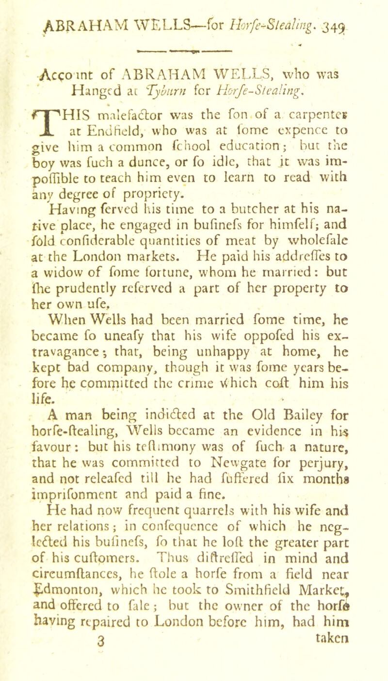 /lBRAHAM wells—for Horfe-Sleafing. 345^ Acco int of ABRAHAM WELLS, who was Hanged at Tyburn for Horje-Sleafing. This malefaclor w’as the Ton of a carpcntCK at EndHeld, who was at fome cxpence to give him a common fchool education; but the boy was fuch a dunce, or fo idle, that jt was im- poffible to teach him even to learn to read with any degree of propriety. Having ferved his time to a butcher at his na- tive place, he engaged in bufinefs for himfelf; and fold confiderable quantities of meat by wholefale at the London markets. He paid his addreffes to a widow of fome fortune, whom he married: but Ihe prudently referved a part of her property to her own ufe, When Wells had been married fome time, he became fo uneafy that his wife oppofed his ex- travagance *, that, being unhappy at home, he kept bad company, though it was fome years be- fore he comrpittcd the crime \<hich coil him his life. A man being indidlcd at the Old Bailey for horfe-ftealing, Wells became an evidence in his favour: but his tcflimony was of fuch a nature, that he was committed to Nevvgate for perjury, and not releafed till he had fuft'ered lix months imprifonment and paid a fine. He had now frequent quarrels with his wife and her relations; in confequence of which he neg- Icifled his bulinefs, fo that he loll the greater part of his cuflomers. Thus diftrefled in mind and circumflanccs, he Role a horfe from a field near lidmonton, which he took to Smithfield Market, and offered to fale; but the owner of the horft having repaired to London before him, had him 3 taken