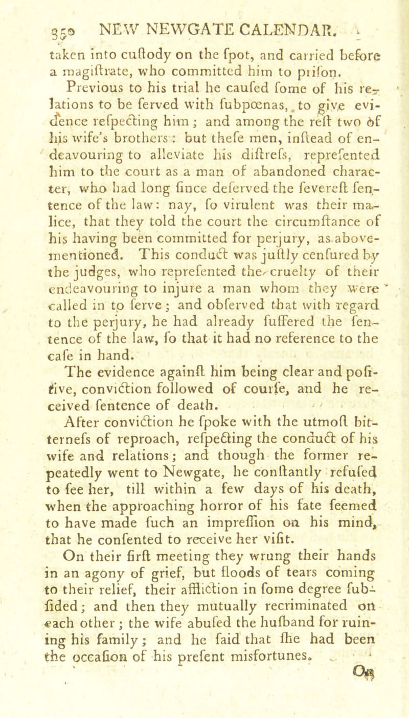 taken into caflody on the fpot, and carried before a inagiRrate, who committed him to piifon. Previous to his trial he caufed fome of his rer lations to be ferved with fubpocnas,. to givx evi- cfence refpeefing him; and among the relf two 6f bis xvife’s brothers : but thefe men, inftead of en- deavouring to alleviate his diftrefs, reprefented him to the court as a man of abandoned charac- ter, who had long fince deferved the fevereft fen- tence of the law: nay, fo virulent was their ma- lice, that they told the court the circumftance of his having been committed for perjury, as.above- mentioned. This conduct was jullJy cenfured by the judges, who reprefented the^ cruelty of their endeavouring to injure a man whom they were' called in to ferve; and obferved that with regard to the perjury, he had already fuffered the fen- tence of the law, fo that it had no reference to the cafe in hand. The evidence againfl: him being clear and poh- tfive, convidtion followed of courfe, and he re- ceived fentence of death. After convidtion he fpoke with the utmofl. bit- ternefs of reproach, refpedling the condudl of his wife and relations; and though the former re- peatedly went to Newgate, he conllantly refufed to fee her, till within a few days of his death, when the approaching horror of his fate feemed to have made fuch an impreflion on his mind, that he confented to receive her vifit. On their firft meeting they wrung their hands in an agony of grief, but Hoods of tears coming to their relief, their affliction in fome degree fub- fided; and then they mutually recriminated on each other ; the wife abuled the hufband for ruin- ing his family; and he faid that fhe had been the ocealion of his prefent misfortunes.