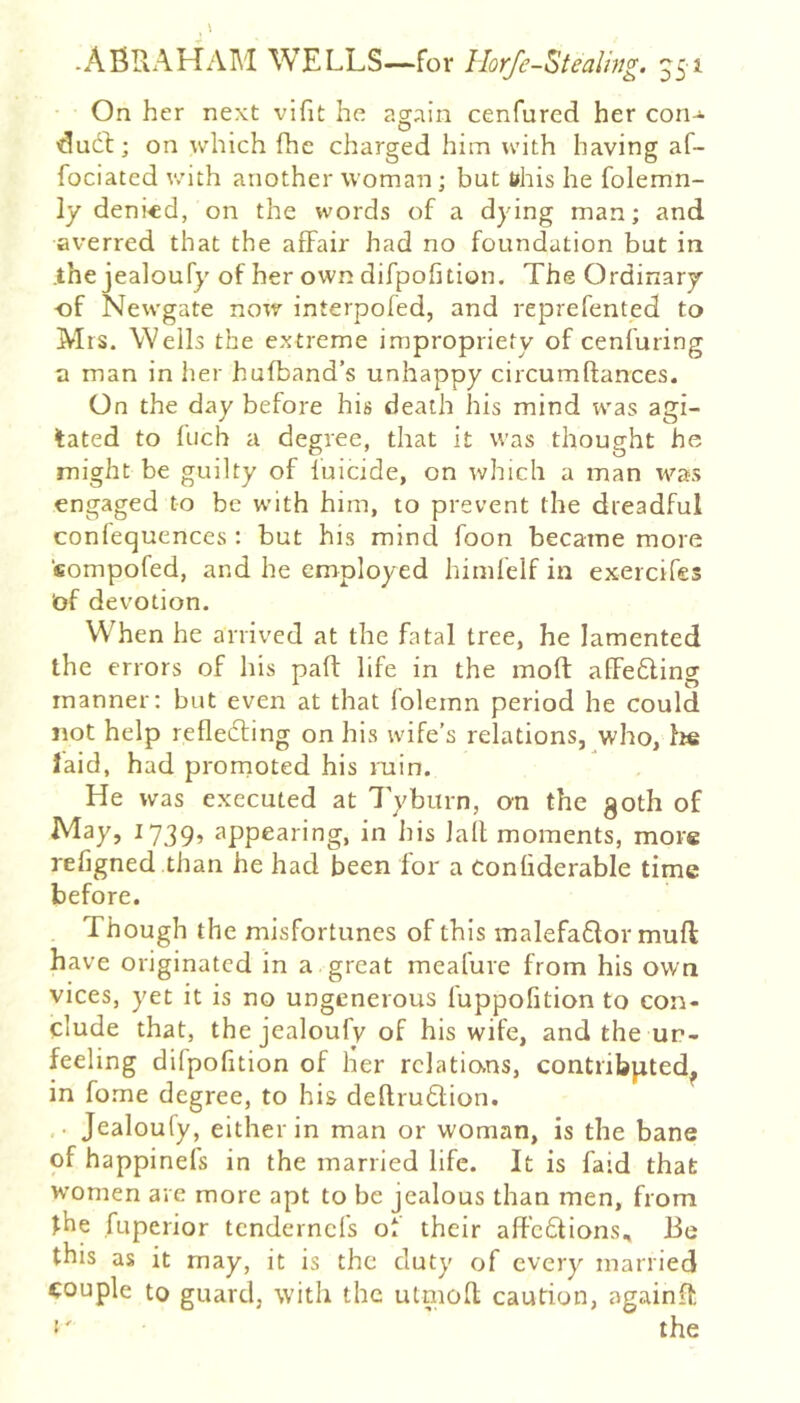 -AfiRAHAM WELLS—for Ilorfe-Stealmg. ^51 On her next vifit he again cenfured her con^- dud]:; on which fhc charged him udth having af- fociated v/ith another woman; but t»his he folemn- ly deni«d, on the words of a dying man; and averred that the affair had no foundation but in .the jealoufy of her own difpofition. The Ordinary of Newgate now interpofed, and reprefented to Mrs. Wells the extreme impropriety of cenfuring a man in her hufband’s unhappy circumftances. On the day before his death his mind was agi- tated to fuch a degree, that it was thought he might be guilty of fuicide, on which a man was engaged to be w’ith him, to prevent the dreadful confequences : but his mind foon became more compofed, and he employed himfelf in exercifes of devotion. WTen he arrived at the fatal tree, he lamented the errors of his pad: life in the moft affedling manner; but even at that foleinn period he could not help refledting on his wife’s relations, who, Ite laid, had promoted his ruin. He was executed at 7'ybmn, cm the 30th of Al^y, 1739, appearing, in his lalt moments, more refigned than he had been for a Confiderable time before. Though the misfortunes of this malefaflor mull have originated in a great meafure from his own vices, yet it is no ungenerous fuppolition to con- clude that, the jealoufy of his wife, and the un- feeling difpofition of her relations, contributed^ in fome degree, to his deftruClion. ■ Jealoufy, either in man or woman, is the bane of happinefs in the married life. It is faid that W'omen are more apt to be jealous than men, from the fuperior tendernefs of their affeftions. Be this as it may, it is the duty of every married couple to guard, with the utmoR caution, againR •' the