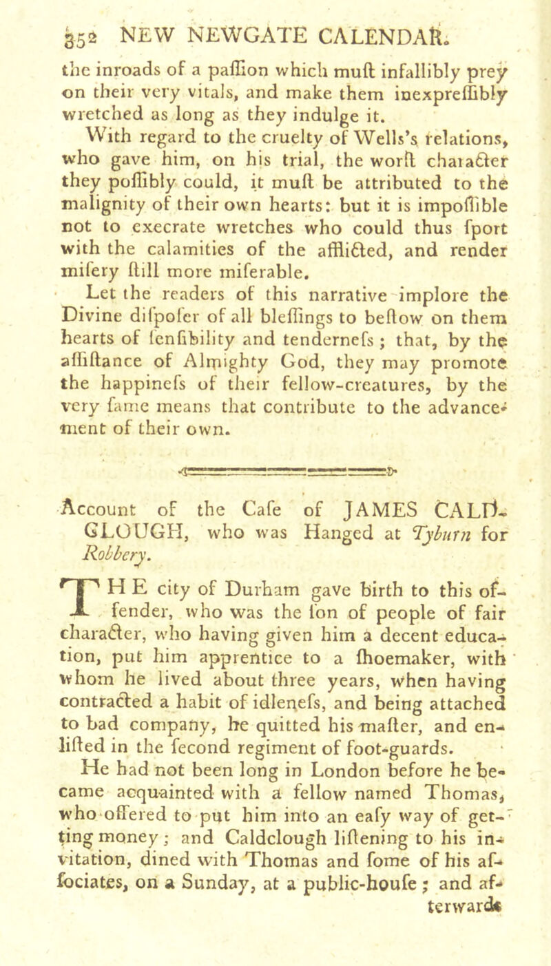 the inroads of a paffion which muft infallibly prey on their very vitals, and make them inexpreffibly wretched as long as they indulge it. With regard to the cruelty of Wells’s relations, who gave him, on his trial, the worfl chaiafter they pollibly could, it muft be attributed to the malignity of their own hearts: but it is impollible not to execrate wretches who could thus fport with the calamities of the afflifted, and render mifery ftill more miferable. Let the readers of this narrative implore the Divine difpolcr of all bleftings to bellow on them hearts of Icnfibility and tendernefs ; that, by the aliiftance of Alrpighty God, they may promote the happinefs of their fellow-creatures, by the very fame means that contribute to the advance* nient of their own. Account of the Cafe of JAMES CALTl- GLOUGH, who was Hanged at Tyburn for Robbery. TH E city of Durham gave birth to this of- fender, who was the Ion of people of fair charadler, who having given him a decent educa- tion, put him apprentice to a fhoemaker, with whom he lived about three years, when having contracted a habit of idlenefs, and being attached to bad company, he quitted his mailer, and en- lifted in the fecond regiment of fooNguards. He had not been long in London before he be- came acquainted with a fellow named Thomas, who'offered to put him into an eafy way of get-' ting money ; and Caldclough liftening to his in- vitation, dined with Thomas and fome of his af-» fociateSj on a Sunday, at a public-houfe ; and af- terward*