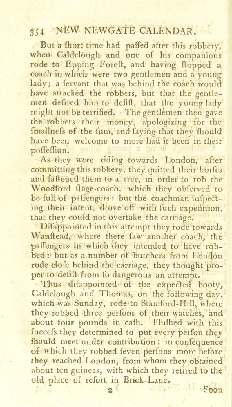 But a ftiort time hkd pafTed after this robbery, when Caldclough and one of his companions rode to Epping Foreft, and having Ropped a eoach in which were two gentlemen and a young lady; a fervant that w^s behind the coach would have attacked th^ robbers, but that the gcntle- meil defired him to deflR, that the young lady might not be terrified. The gentlemen then gave the robbers' their money, apologizing for the fmallnefs of the fum, and faying that they fhould have been welcome to more had it been in their pofTefiion. ' ' As they were riding towards London, after committingthis robbery, they quitted their horfes and faRened them to a tree, in order to rob the Woodford Rage-coach, which’ they obfervcd to be fulLof pallengers : but the coachman fufpedl- ing their intfent, drove oft' with fuch expedition, that they could not overtake the carriage. Difappointed in this attempt they rode towards Wanftead, ■ where there favv another coach, the paflTengers in which they intended to‘have rob- bed : but as a number of butchers from London rode dofe behind the carriage, they thought pro- per to deft ft from fo dangerous an attempt. Thus difappointed- of the ekpeded booty, Caldclough and Thomas, on the following day, which was Sunday, rode'to Stamford-Hill, where they robbed three perfons of their watches, and about four pounds in cafh. Fiuftied with this fuccefs they determined to put every perfon they Ihould meet under contribution : in confequence of which they robbed feven perfons more before they reached London, from whom they obtained about ten guineas, with which they retired to the ’ old place of refort, in Brick-Lane*