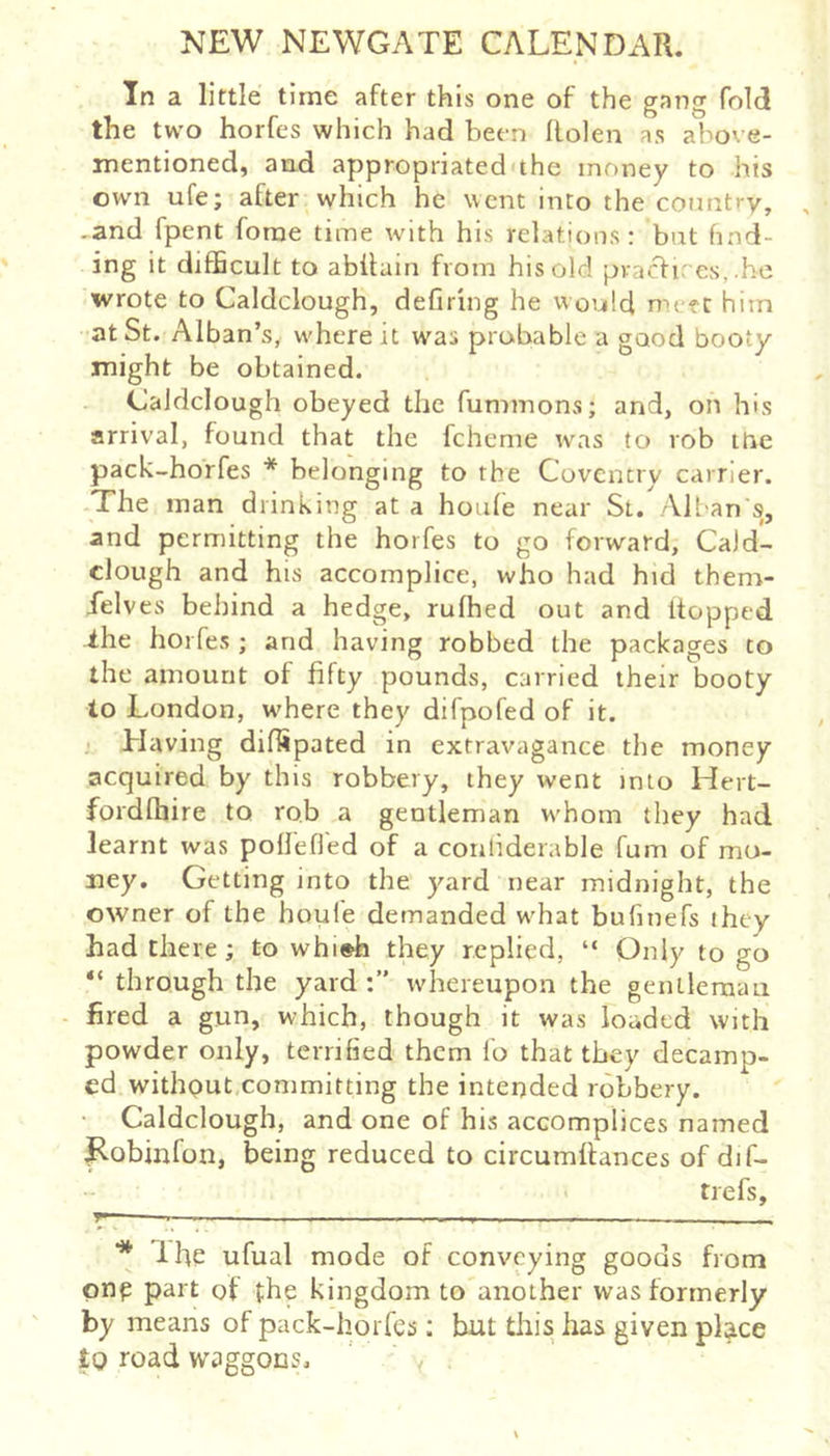 In a little time after this one of the gang fold the two horfes which had been Rolen as above- mentioned, and appropriated'the money to his own ufe; after which he went into the connti-y, -and fpent forae time with his relations: but find- ing it difficult to abRain from his old pvacf ires, .be wrote to Caldclough, defiring he would metc him at St. Alban’s, where it was probable a good booty might be obtained. Caldclough obeyed the fummons; and, on his arrival, found that the fcheme was to rob itre pack-hoffes * * belonging to the Coventry carrier. The man drinking at a houfe near St. All-an's, and permitting the horfes to go forward, Ca)d- clough and his accomplice, who had hid them- felves behind a hedge, rufhed out and Ropped -ihe horfes ; and having robbed the packages to the amount of fifty pounds, carried their booty to London, where they difpofed of it. Elaving diffipated in extravagance the money acquired by this robbery, they went into Hert- fordfhire to rob a gentleman whom they had learnt was poRefied of a coiiliderable fum of mo- ney. Getting into the yard near midnight, the owner of the houfe demanded w^hat bufitiefs they had there; to whi»h they replied, “ Only to go “ through the yard whereupon the gentlemau - fired a gun, which, though it was loaded with powder only, terrified them lo that they decamp- ed withput,committing the intended robbery. • Caldclough, and one of his accomplices named l^obinfon, being reduced to circumRances of dif- trefs, M. y * Ifie ufual mode of conveying goods from pnp part of the kingdom to another was formerly by means of pack-horfes; but this has given place tQ road waggons.