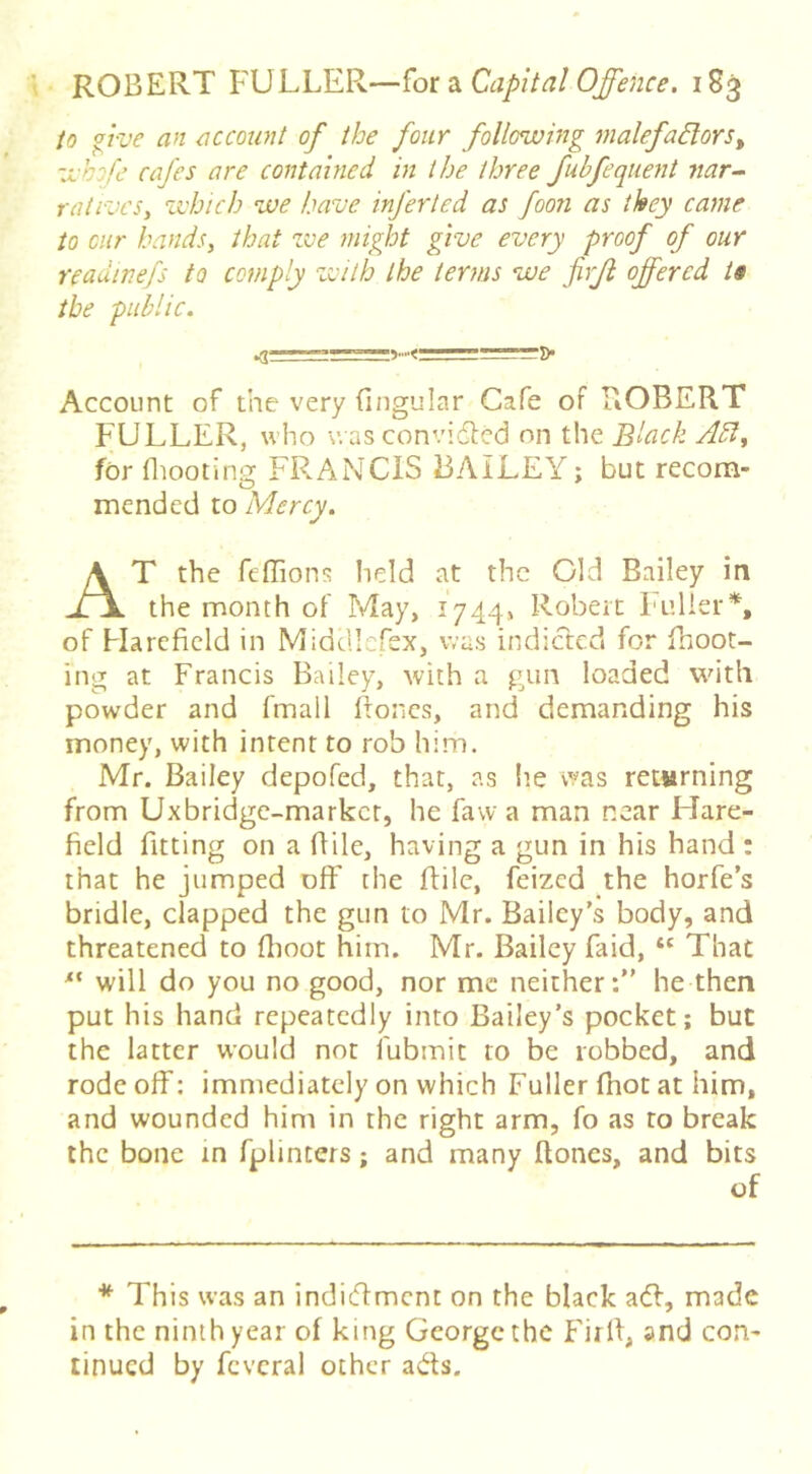 to ffve an account of the four following malefaBors^ whofe cafes are contained in the three fubfequent nar- ratives, which we have inferted as foon as they came to cur hands, that zve might give every proof of our readinefs to comply zvilh the terms we firjl offered ts the public. Account of the very fingular Cafe of ROBERT FULLER, who wasconvidled on the Black Adi, for fliooting FR.ANCIS BAILEY; but recom- mended to Mercy, T the feffions held at the Old Bailey in the month of May, 17441. Robert Fiilier*, of Hareficld in Midcilefex, was indicted for fnoot- ing at Francis Bailey, with a p^un loaded with powder and fmall ftoncs, and demanding his money, with intent to rob him. Mr. Bailey depofed, that, as lie was returning from Uxbridge-market, he favv a man near Flare- field fitting on a flile, having a gun in his hand: that he jumped off the Rile, feized the horfe s bridle, clapped the gun to Mr. Bailey’s body, and threatened to Rioot him. Mr. Bailey faid, “ That will do you no good, nor me neither:” he then put his hand repeatedly into Bailey’s pocket; but the latter would not fubmit to be robbed, and rode off: immediately on which Fuller fhot at him, and wounded him in the right arm, fo as to break the bone in fplinters; and many ftoncs, and bits of ■**' This was an indiffment on the black adl, made in the ninth year of king George the Firft, and con' tinued by fcvcral other ads.