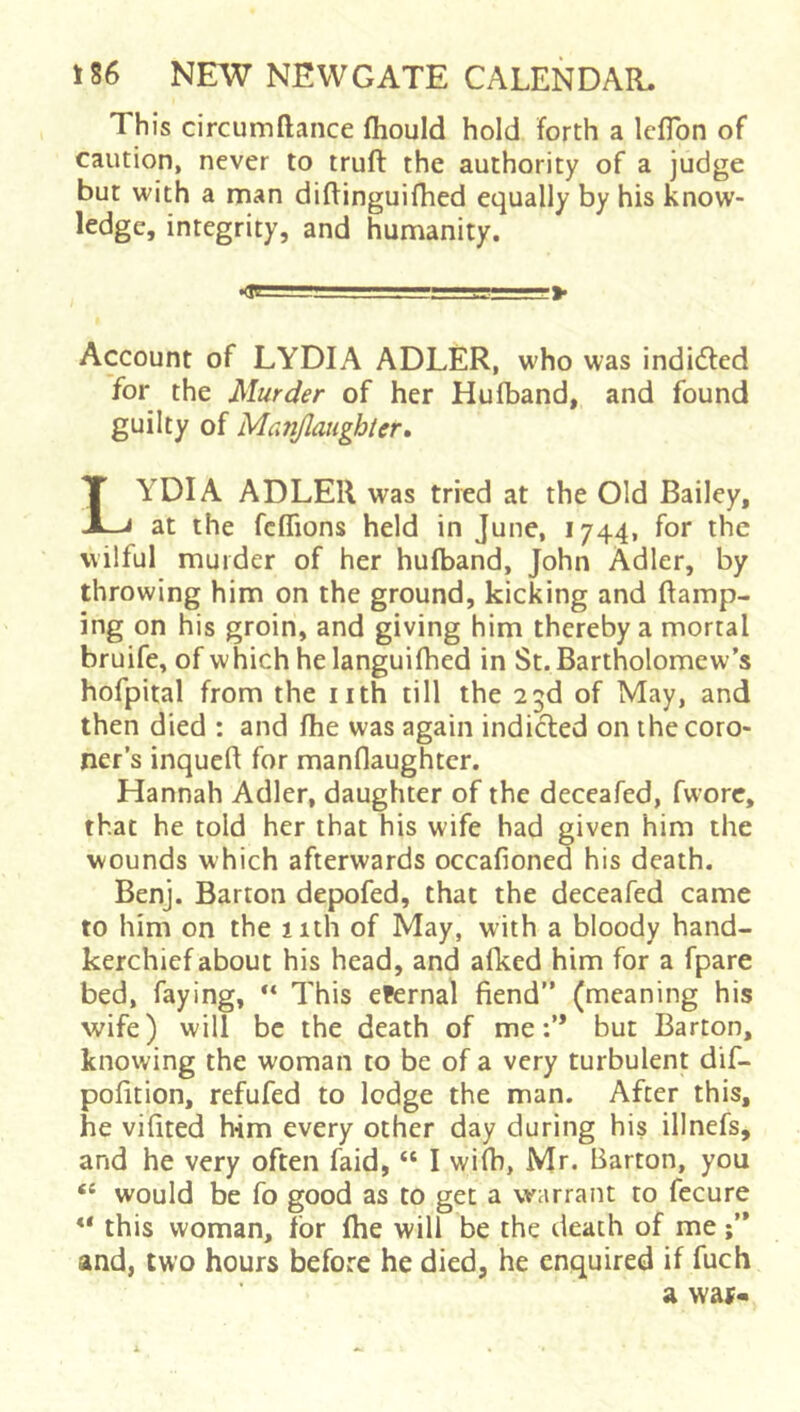 This circumftance fliould hold forth a IclTon of caution, never to truft the authority of a judge but with a man diffinguifhed equally by his know- ledge, integrity, and humanity. Account of LYDIA ADLER, who was indi(51:ed for the Murder of her Hufband, and found guilty of Manjlaughter, YDIA ADLER was tried at the Old Bailey, at the fcffions held in June, 1744, for the wilful murder of her hufband, John Adler, by throwing him on the ground, kicking and Ramp- ing on his groin, and giving him thereby a mortal bruife, of which he languifhed in St. Bartholomew's hofpital from the nth till the 23d of May, and then died : and fhe was again indicted on the coro- ner’s inqueR for manflaughtcr. Hannah Adler, daughter of the deceafed, fwore, that he told her that his wife had given him the wounds which afterwards occafioned his death. Benj. Barton depofed, that the deceafed came to him on the nth of May, with a bloody hand- kerchief about his head, and afked him for a fpare bed, faying, ** This eFernal fiend” (meaning his wife) will be the death of me:’* but Barton, knowing the woman to be of a very turbulent dif- pofition, refufed to ledge the man. After this, he vifited him every other day during his illnefs, and he very often faid, “ I wifh, Mr. Barton, you “ would be fo good as to get a warrant to fecure this woman, for fhe will be the death of me and, two hours before he died, he enquired if fuch > a was«