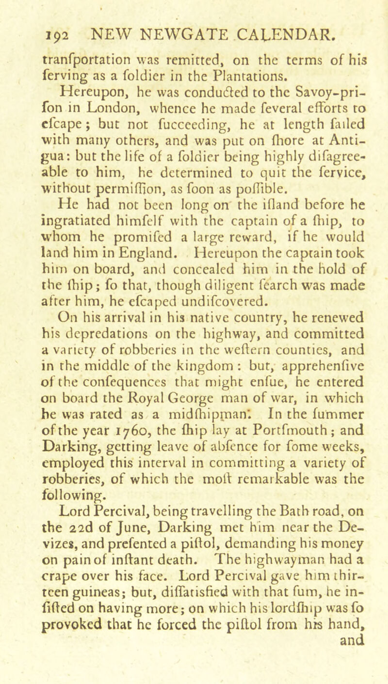 tranfportation was remitted, on the terms of his ferving as a foldier in the Plantations. Hereupon, he was conduced to the Savoy-pri- fon in London, whence he made feveral efforts to cfcape; but not fuccceding, he at length failed with many others, and was put on fliore at Anti- gua; but the life of a foldier being highly difagree- able to him, he determined to quit the fervice, without permiflion, as foon as poffible. He had not been long on the ifland before he ingratiated himfelf with the captain of a fliip, to whom he promifed a large reward, if he would land him in England. Hereupon the captain took him on board, and concealed him in the hold of the (hip; fo that, though diligent fearch was made after him, he cfcaped undifeovered. On his arrival in his native country, he renewed his depredations on the highway, and committed a variety of robberies in the weflern counties, and in the middle of the kingdom : bur, apprehenfive of the confequenccs that might enfue, he entered on board the Royal George man of war, in which be was rated as a midfhipraan. In the fummer of the year 1760, the fhip lay at Portfrnouth; and Darking, getting leave of abfence for fome weeks, employed this interval in committing a variety of robberies, of which the moll remarkable was the following. Lord Percival, being travelling the Bath road, on the 22d of June, Darking met him near the De- vizes, and prefented a piflol, demanding his money on pain of inftant death. The highwayman had a crape over his face. Lord Percival gave him thir- teen guineas; but, diffatisfied with that fum, he in- fixed on having more; on which hislordfliip wasfo provoked that he forced the piflol from his hand.