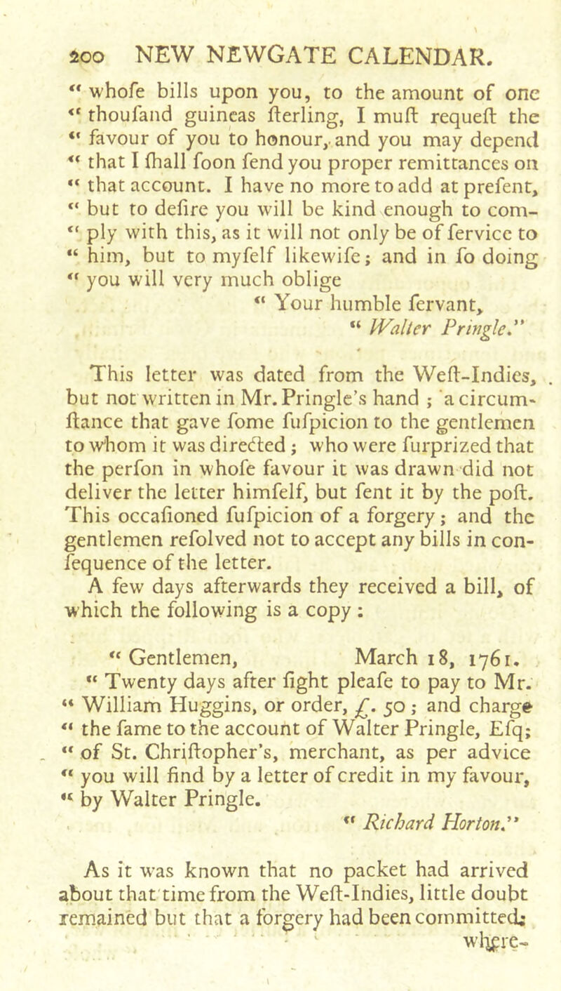 ** whofe bills upon you, to the amount of one “ thoufand guineas fterling, I muft requeft the “ favour of you to honour,, and you may depend that I fhall foon fend you proper remittances on ** that account. I have no more to add at prefent, “ but to defire you will be kind enough to com- “ ply with this, as it will not only be of fervice to “ him, but to myfelf likewife; and in fo doing you will very much oblige “ Your humble fervant,. “ Walter Pringle.'* This letter was dated from the Weft-Indies, but not written in Mr. Pringle's hand ; ‘acircum» fiance that gave fome fufpicion to the gentlemen to w'hom it was directed ; who were furprized that the perfon in whofe favour it was drawn did not deliver the letter himfelf, but fent it by the poft. This occafioned fufpicion of a forgery; and the gentlemen refolved not to accept any bills in con- fequence of the letter. A few days afterwards they received a bill, of which the following is a copy ; ‘‘Gentlemen, March 18, 1761. “ Twenty days after fight pleafe to pay to Mr. “ William Huggins, or order, £. 50; and charge “ the fame to the account of Walter Pringle, Efq; “ of St. Chriftopher’s, merchant, as per advice “ you will find by a letter of credit in my favour, “ by Walter Pringle. . . “ Richard Hortond* As it was known that no packet had arrived about that time from the Weft-Indies, little doubt remained but that a forgery had been committed; ■ ^ wl-ipie-