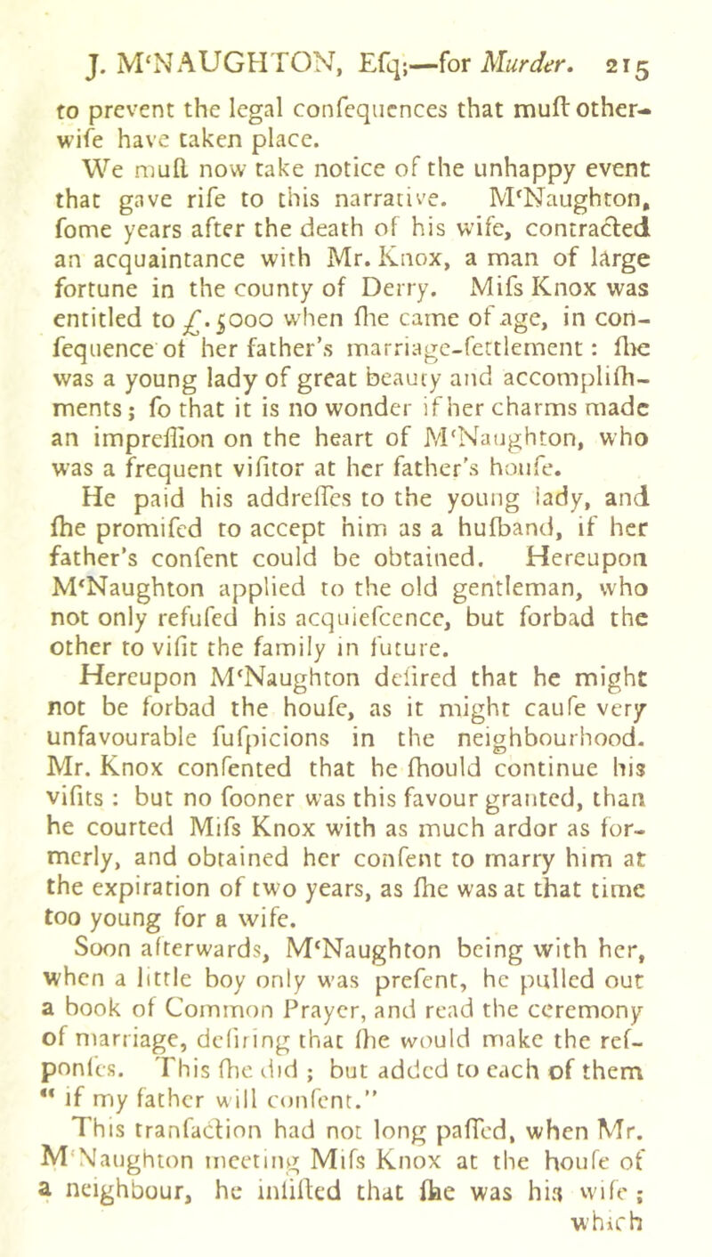 to prevent the legal confequcnces that muft other- wife have taken place. We mull now take notice of the unhappy event that gave rife to this narrative. M'Naughton, fome years after the death of his wife, contracted an acquaintance with Mr. Knox, a man of large fortune in the county of Derry. xMifs Knox was entitled to ^.5000 when flie came of age, in con- fequence ot her father’s marriagc-fettlement: file was a young lady of great beauty and accomplifh- ments; fo that it is no wonder if her charms made an imprellion on the heart of M'Naughton, who was a frequent vifitor at her father’s hoiife. He paid his addrelfcs to the young iady, and fhe promifed to accept him as a hufband, if her father’s confent could be obtained. Hereupon M‘Naughton applied to the old gentleman, who not only refufed his acquiefcence, but forbad the other to vifit the family in future. Hereupon M'Naughton ddired that he might not be forbad the houfe, as it might caufe very unfavourable fufpicions in the neighbourhood- Mr. Knox confented that he fhould continue his vifits ; but no fooner was this favour granted, than he courted Mifs Knox with as much ardor as for- merly, and obtained her confent to marry him at the expiration of two years, as fhe was at that time too young for a wife. Soon afterwards, M‘Naughton being with her, when a little boy only w'as prefent, he pulled out a book of Common Prayer, and read the ceremony of marriage, defning that fhe would make the ref- ponlcs. This fhe did; but added to each of them “ if my father w ill cijiifcnt.” This tranfadion had not long pafTcd, when Mr. M'NIaughion meeting Mifs Knox at the houfe of a neighbour, he infilled that fhe was hi« vvife ; which