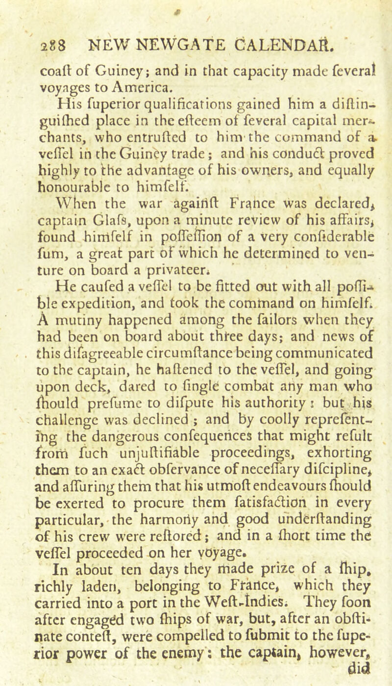 coafl: of Guiney; and in that capacity made feveral voyages to America. His fuperior qualifications gained him a diftin- guifhed place in the efteem of feveral capital mer^ chants, who entruftcd to him the command of a. veflel in the Guiney trade ; and his condudl proved highly to the advantage of his owners, and equally honourable to himfelf. When the war agairift Fritnce was declared* captain Glafs, upon a minute review of his affairs* found hinlfelf in poffellion of a very confiderable fum, a great part of which he determined to ven- ture on board a privateer* He caufed a veffel to be fitted out with all pofli-* ble expedition, and took the command on himfelfi A mutiny happened among the failors when they had been on board about thfee days; and news of this difagreeable circumftance being communicated to the captain, he haflened to the veffel, and going upon deck, dared to fingle combat any man who fbould prefumc to difpute his authority; but his challenge was declined ; and by coolly reprefent- ing the dangerous confequeiices that might refult from fuch unjufiifiable proceedings, exhorting them to an exaft obfervance of neceffary difcipline* and affuring them that his utmofi: endeavours fhould be exerted to procure them fatisfadion in every particular, the harmoriy and good uhderftanding of his crew were reftored; and in a fhort time the veffel proceeded on her yOyage* In about ten days they rtiade prize of a {hip, richly laden, belonging to France* which they carried into a port in the Weft-tndies* They foon after engaged two fhips of war, but, after an obfti- nate contelf, were compelled to fubmit to the fupe- rior power of the enemy; the captain* however.