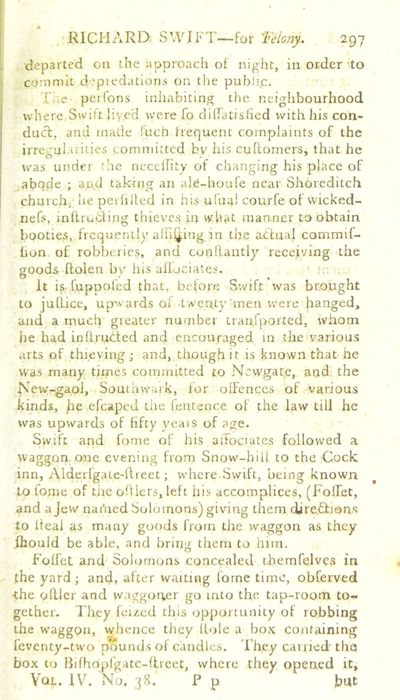 ; departed on the ;ipproach of night, in order *to I commit d'piedations on the public. . Tne pcifons inhabiting the neiglibourhood where Swift liyeH were fo dilfatished with his con- duct, and made fuch frequent complaints of the irrecuiarities committed bv his cuRomers, that he was under the necelfity of changing his place of abode ; and taking an ale-houfe near Shoreditch church; he peililled in his ufua) courfe of wicked- nefs, inftruhling thieves in what man.ner to obtain booties, frequently allifling in the actual commif- hon of robberies, and conllantly receiving 'the goods Ilolen by liis aflociates. :• . It is. fuppoled that, before Swift was brought to juflice, upwards of .twenty'men were hanged, and a much greater number uanfported, whom he had inllruCted and encouraged in the various arts of thieving; and, though it is known that he was many times committed to Newgate, and the Nerv-gaoJ, Southwark, for offences of various kinds, j:ie efcaped the fenteuce of the law till he was upwards of hfty yeais of age. Swift and feme of his aiTociates followed a waggon one evening from Snow-hiil to the Cock inn, Alderfgaie-Rreet; where Swift, being known to fonie of the olUers, left his accomplices, (Folfet, and a Jew nai'ned Solomons) giving them djre.6fiQn.s to Ileal as many goods from the waggon as they fliould be able, and bring them to hitn. Folfet and Sohjmons concealed themfelves in the yard ; and, after waiting lorne time, obferved ^he oRler and waggoner go into the tap-room to- gether. d'hey feized tins opportunity of robbing the waggon, whence they Hole a box containing feventy-two priunds of candles, d'hey carried the box to Bifhopfgate-Rieet, where they opened it, Vql. IV. No. 38. P p but