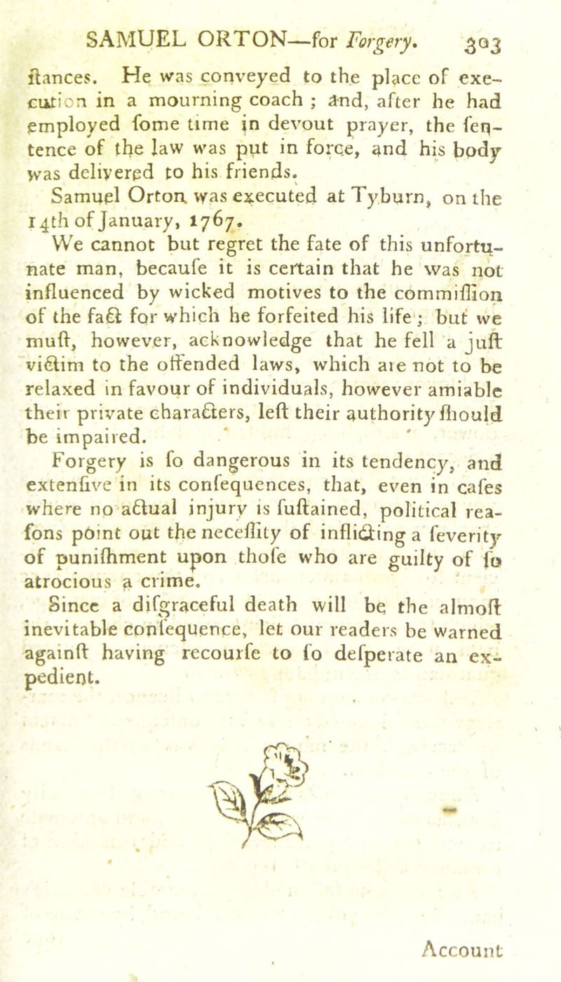 fiances. He was conveyed to the place of exe- cution in a mourning coach ; and, after he had employed fome time in devout prayer, the feq- tence of the law was put in force, and his body was delivered to his friends. Samuel Orton was executed at Tyburn, on the 14th of January, 1767. We cannot but regret the fate of this unfortu- nate man, becaufe it is certain that he was not influenced by wicked motives to the commiillon of the fa£l for which he forfeited his life ; but we muft, however, acknowledge that he fell a juft victim to the offended laws, which are not to be relaxed in favour of individuals, however amiable their private chara£lers, left their authority fliould be impaired. Forgery is fo dangerous in its tendency, and extenhve in its confequences, that, ev'^en in cafes where no aflual injury is fuftained, political rea- fons p6int out the neceftity of inflicftinga feverity of punifhment upon thole who are guilty of fo atrocious a crime. Since a difgraceful death will be the almoft inevitable conlequence, let our readers be warned againft having recourfe to fo defperate an ex- pedient. Account