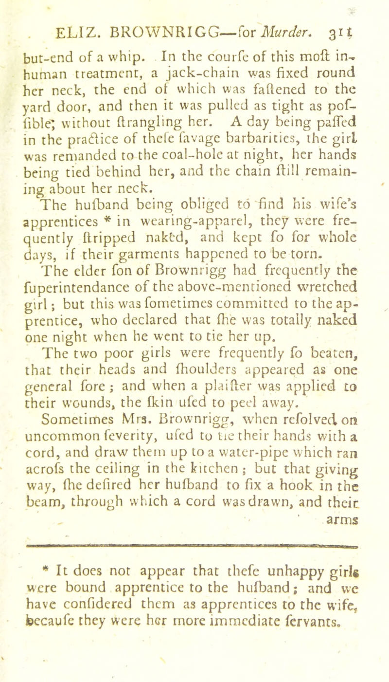 but-end of a whip. In the courfc of this moft in^ human treatment, a jack-chain was fixed round her neck, the end of which was faftened to the yard door, and then it was pulled as tight as pof- lible; without ftrangling her, A day being pafled in the pradice of thele favage barbarities, the girl was remanded to the coal-hole at night, her hands being tied behind her, and the chain ftill remain- ing about her neck. The hufband being obliged to find bis wife’s apprentices * in wearing-apparel, they were fre- quently flripped naktd, and kept fo for whole days, if their garments happened to be torn. The elder fon of Brownrigg had frequently the fuperintendance of the above-mentioned wretched gtrl; but this was fometimes committed to the ap- prentice, who declared that fhe was totally naked one night when he went to tie her up. The two poor girls were frequently fo beaten, that their heads and fhoulders appeared as one general fore ; and when a plaifier was applied to their wounds, the fkin ufed to peel away. Sometimes Mrs. Brownrigg, when refolved on uncommon feverity, ufed to tie their hands with a cord, and draw them up to a water-pipe which ran acrofs the ceiling in the kitchen ; but that giving way, fhe defired her hufband to fix a hook in the beam, through which a cord w-as drawn, and theic arms * It docs not appear that thefe unhappy girl* were bound apprentice to the hufband; and vve have confidered them as apprentices to the wife, bccaufe they were her more immediate fervants.