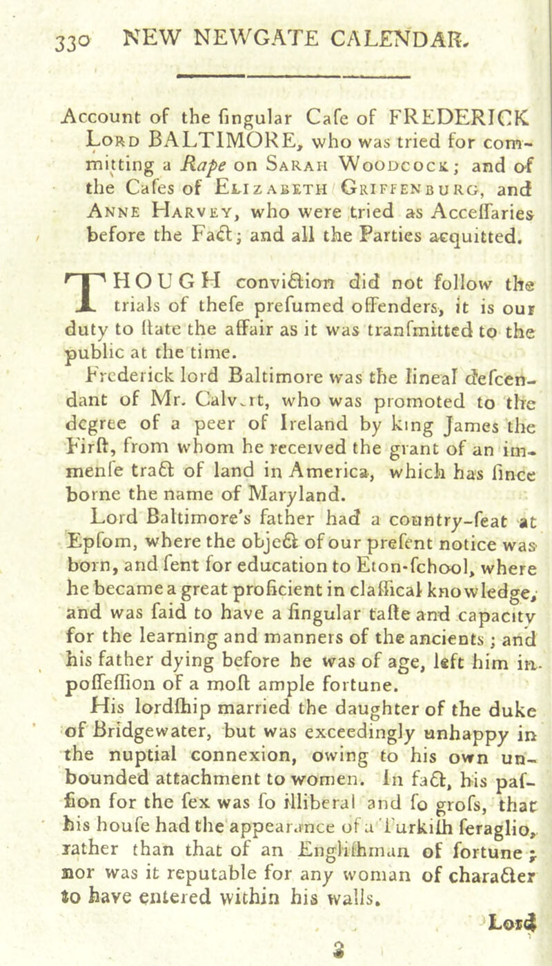 Account of the fingular Cafe of FREDERICK Lord BALTIMORE, who was tried for com- mitting a Rape on Sarah Woodcock; and o-f the Cafes of Ei,izabeth Griffenburg, and Anne Harvey, who were,tried as Accelfaries before the Fa(ft; and all the Parties acquitted. HOUGH conviftion did not follow the trials of thefe prefumed offenders, it is our duty to (late the affair as it was tranfmitted to the public at the time. Frederick lord Baltimore was the lineal defeen- dant of Mr. Calv.rt, who was promoted to the degree of a peer of Ireland by king James the Firft, from whom he received the grant of an im- menle tra6f of land in America, which has fince borne the name of Maryland. Lord Baltimore’s father had a country-feat at Epfom, where the obje£l; of our prefent notice was born, and fent for education to Eton-fehool, where he became a great proficient in claffical knowledge, and was faid to have a fingular fafte and capacity for the learning and manners of the ancients; and his father dying before he was of age, left him iri- poffeflion of a moll ample fortune. His lordfliip married the daughter of the duke of Bridgewater, but was exceedingly unhappy in the nuptial connexion, owing to his own un- bounded attachment to women. In fadl, his paf- fion for the fex was fo illiberal and fo grofs, that his houfe had the'appearance of a i urkilh feraglio, lather than that of an Englithman of fortune ; nor was it reputable for any woman of charader to have entered within his walls. ^Lor4 2