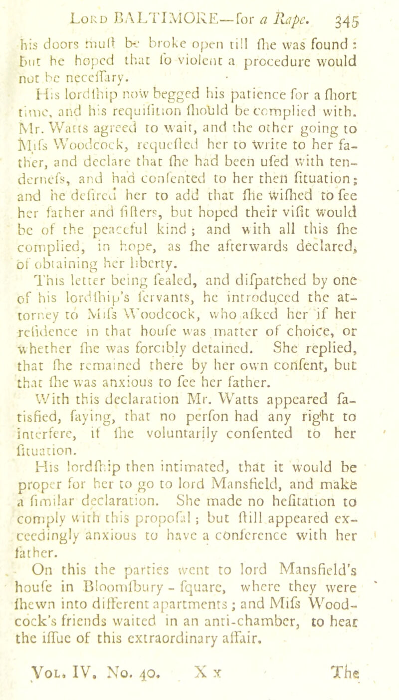 his doors nui(> Ix' broke open till flie was found ; t)ut he hoped th.ac lo violent a procedure would not he nccclfary. hiis lordlhip now begged his patience for a fliort time, and his rcquifiiion lliolild be complied with. Mr. Watts agreed to wail, and the other going to iMils Woodcock, rcqneflcd her to \viite to her fa- ther, and declare that fhe had been ufed with ten- dcri'.efs, and had confented to her then fituation; and he delircd her to add that file Wifhed to fee her father and liflers, but hoped their vifit would be of the peaceful kind; and with all this flie complied, in hope, as fhe afterwards declared, of obtaining her liberty. This letter being fealed, and difpatchcd by one of his lordlhip’s fervants, he introdgeed the at- torney to Mifs Woodcock, who afked her if her relidence m that houfe was matter of choice, or whether fhe was forcibly detained. She replied, that fhe remained there by her own confent, but that Ihe was anxious to fee her father. V’/ith this declaration Mr. Watts appeared fa- tisfied, faying, that no perfon had any rig'ht to interfere, if llie voluntarily confented to her fituation. His lordffiip then intimated, that it would be proper for her to go to lord Mansfield, and make a fimilar declaration. She made no hefitation to comply uith this propofal ; but ffill appeared ex- ceedingly anxious to have a conference with her father. On this the parties went to lord Mansfield's houfe in Bloomfbury - fquarc, where they were Ihewn into different apartments ; and Mifs Wood- cock’s friends w'aitcd in an anti-chamber, to hear the iffuc of this extraordinary affair, X .X VoL, IV, No. 40. The