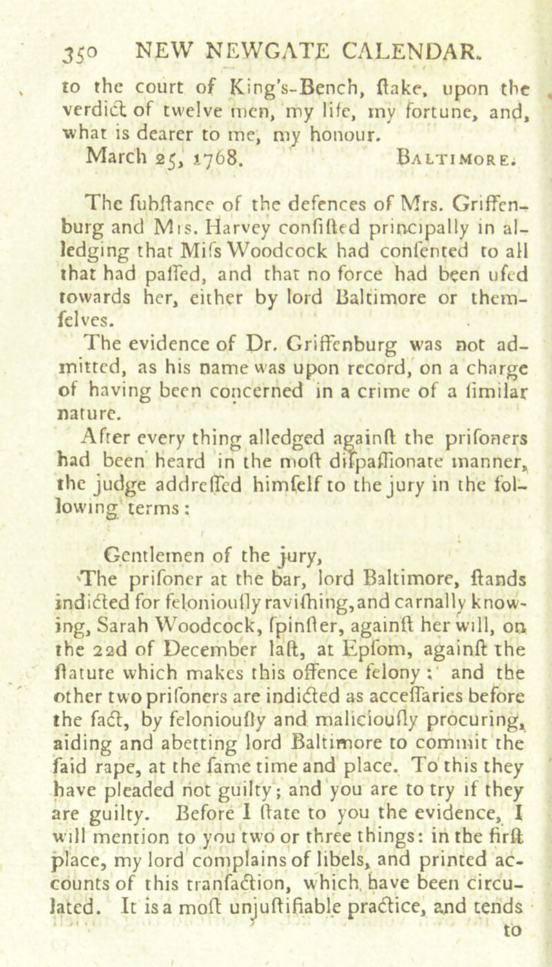 to the court of King’s-Bench, flake, upon the verdicl of twelve men, my life, iny fortune, and, what is dearer to me, my honour. March 25, 1768. Baltimore^ The fubflance of the defences of Mrs. Griffen- burg and Mis. Harvey confided principally in al- ledging that Mifs Woodcock had confented to all that had palfed, and that no force had been ufcd towards her, either by lord Baltimore or them- felves. The evidence of Dr. Griffcnburg was not ad- mitted, as his name was upon record, on a charge of having been concerned in a crime of a limilar nature. After every thing alledged againft the prifoners had been heard in the mofl diTpaflionate manner, the judge addrefled himfclf to the jury in the fol- lowing terms: Gentlemen of the jury, 'The prifoner at the bar, lord Baltimore, ftands indieded for feloniounyravifhing,and carnally know- ing, Sarah Woodcock, fpinfler, againft her will, 00 the 22d of December laft, at Epfom, againft the ftatute which makes this offence felony ; and the other two prifoners are inditfted as acceffarics before the fadf, by felonioufly and malieioufly procuring, aiding and abetting lord Baltimore to commit the faid rape, at the fame time and place. To this they have pleaded riot guilty; and you are to try if they are guilty. Before 1 ftate to you the evidence, I wjll mention to you two or three things: in the firft place, my lord complains of libels, and printed ac- counts of this tranfadtion, which, have been circu- lated. It is a moft unjuftifiabl.e pradlice, and tends to