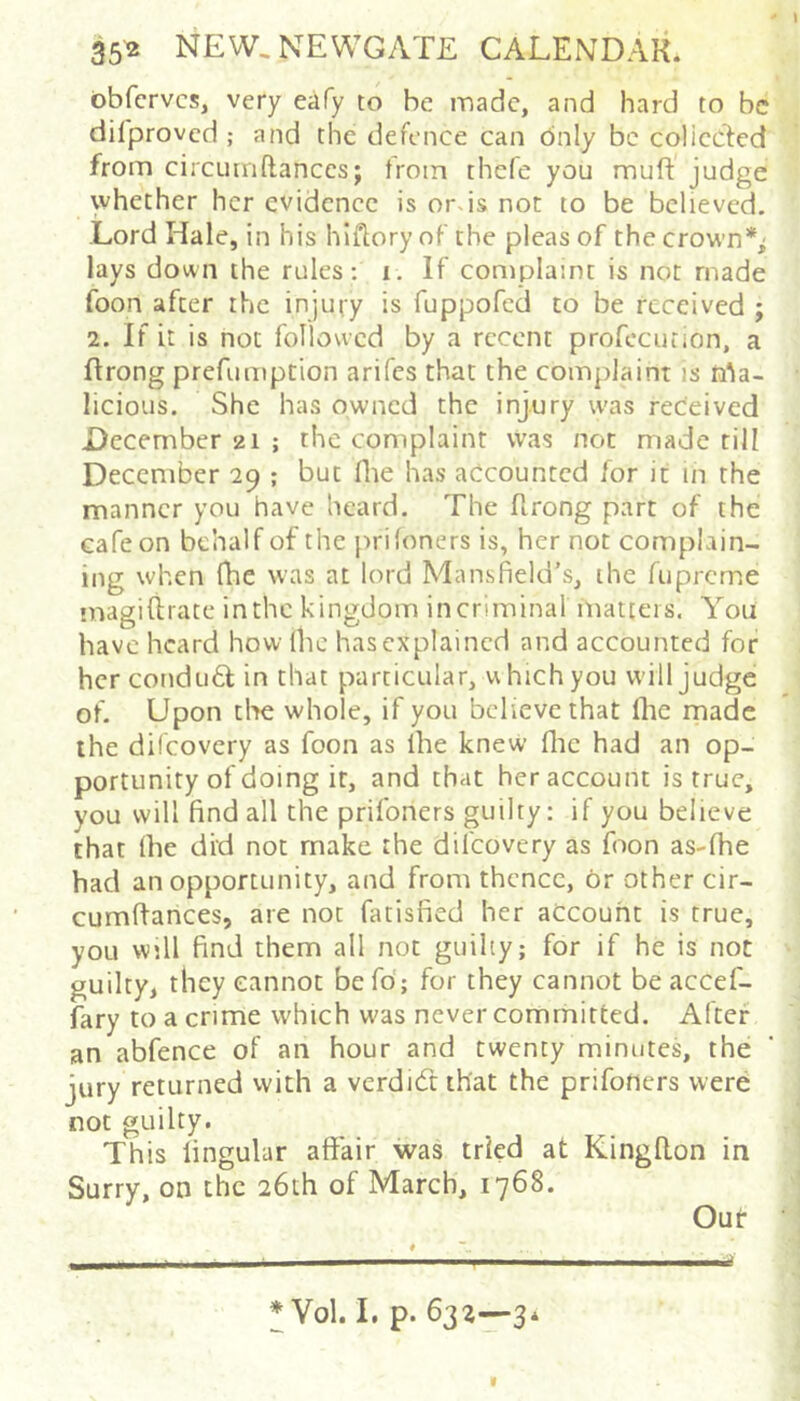 obfcrvcs, very eafy to be made, and hard to be difproved ; and the defence can Only be coliccled from circumftanccs; from thefe you muft judge whether her evidence is ords not to be believed. Lord Hale, in his hiflory of the pleas of the crown*^ lays down the rules: i. If complaint is not made foon after the injury is fuppofed to be received ; 2. If it is not followed by a recent profccution, a flrong prefumption arifes that the complaint is n^a- licious. She has owned the injury was received December 21 ; the complaint \vas not made rill December 29 ; but flie has accounted for it in the manner you have heard. The flrong part of the cafe on behalf of the prifoners is, her not complain- ing when fhe was at lord Mansfield’s, the fupreme naagifirate inthc kingdom incrimina! matters. You have heard how ihc has explained and accounted for her condu6l in that particular, uhich you will judge of. Upon tlae whole, if you believe that fhe made the difeovery as foon as fhe knew flic had an op- portunity of doing it, and that her account is true, you will find all the prifoners guilty: if you believe that fhe did not make the difeovery as foon as-fhe had an opportunity, and from thence, or other cir- cumflances, are not fatisfied her account is true, you will find them all not guilty; for if he is not guilty, they cannot befd; for they cannot be accef- fary to a crime which was never committed. After an abfence of an hour and twenty minutes, the jury returned vvith a verdidt that the prifoners were not guilty. This lingular affair was tried at Kingflon in Surry, on the 26th of March, 1768. Out * Vol. I, p. 632—3*