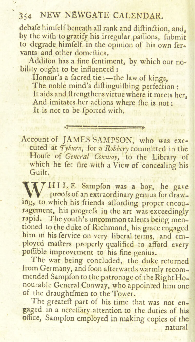 debafe himfelf beneath all rank and diftindion, and, by the wifh to gratify his irregular pafTions, fubmit to degrade himfelf in the opinion of his own fer- vants and other domeftics. Addifon has a fine fentiment, by which our no- bility ought to be influenced : Honour’s a facred tie ;—the law of kings. The noble mind's diflinguifliing perfection : It aids and ftrengthens virtue where it meets her, And imitates her adions where the is not; it is not to be fported with. Account of JAMES SAMPSON, who was exe- cuted at 'Tyburn^ for a Robbery committed in the Houfe of General Conway, to the Library of which he fee fire with a View of concealing his Guilt. WHILE Sampfon was a boy, he gave proofs of an extraordinary genius for draw- ing, to which his friends affording proper encou- ragement, his progrefs in the art was exceedingly rapid. The youth’s uncommon talents being men- tioned to the duke of Richmond, his grace engaged him m hisfcrvice on very liberal terms, and em- ployed mafters properly qualified to afford every poflible improvement to his fine genius. The war being concluded, the duke returned from Germany, and foon afterwards warmly recom- mended Sampfon to the patronage of the Right Ho- nourable General Conway, who appoinred him one of the draughtfmen to the Tower. The greateft part of his time that was not en- gaged in a neceffary attention to the duties of his office, Sampfon employed in making copies of the , natural