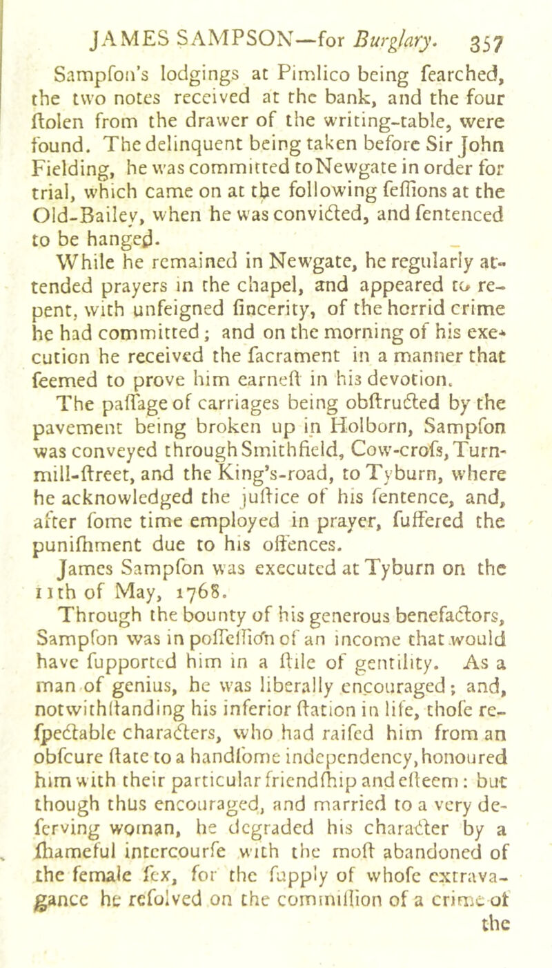 Sampfon’s lodgings at Pimlico being fearched, the two notes received at the bank, and the four ftolen from the drawer of the writing-table, were found. The delinquent being taken before Sir John Fielding, he was committed toNewgate in order for trial, which came on at the following fefiions at the Old-Bailey, when he was convidled, andfentenced to be hanged- While he remained in Newgate, he regularly at- tended prayers in the chapel, and appeared to re- pent, With unfeigned fincerity, of the horrid crime he had committed; and on the morning of his exe* cution he received the facrament in a manner that feemed to prove him earned in his devotion. The pafTage of carriages being obftrufled by the pavement being broken up ip Holborn, Sampfon was conveyed through Smithfield, Cow'-crofs,Turn- mill-ftreet, and the King’s-road, to Tyburn, where he acknowledged the jufHce of his fentence, and, after fome time employed in prayer, fuffered the punifnment due to his offences. James Sampfon was executed at Tyburn on the nth of May, 1768. Through the bounty of his generous benefadlors, Sampfon was in poffclhcTn of an income that would have fupported him in a Pile of gentility. As a man of genius, he was liberally encouraged; and, notwithitanding his inferior dation in life, thofe re- fpedlable characters, who had raifed him from an obfeure date to a handfome independency, honoured him with their particular fricndfhip and edeem: but though thus encouraged, and married to a very de- ferving woman, he degraded his charadher by a fliameful intcrcourfe with the mod abandoned of the female fex, for the fupply of whofc extrava- gance he refolved on the commillion of a crime ot the