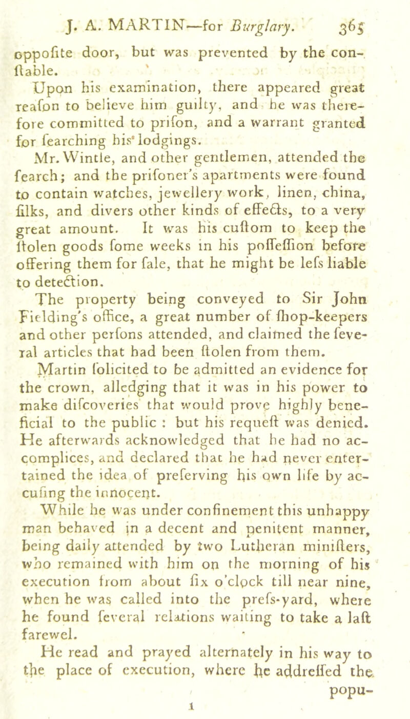 oppofite door, but was prevented by the con- llable. Upon his examination, there appeared great reafon to believe him guilty, and be was there- fore committed to prifon, and a warrant granted for fearching bis* lodgings. xVIr. VVintle, and other gentlemen, attended the fearch; and the prifoner’s apartments were found to contain watches, jervellery work, linen, china, filks, and divers other kinds of effeds, to a very great amount. It was His cuftom to keep the Itolen goods fome weeks in his polfeffion before offering them for fale, that he might be lefs liable to detedtion. The property being conveyed to Sir John Fielding's office, a great number of fhop-keepers and other perfons attended, and claimed the feve- ral articles that had been ftolen from them. Martin folicited to be admitted an evidence for the crown, alledging that it was in his power to make difcoveries that would prove highly bene- ficial to the public : but his requeft v^'as denied. He afterwards acknowledged that he had no ac- complices, and declared that he had rievcr enter- tained the idea of preferving His qwn life by ac- cufmg the innocerjt. While he was under confinement this unhappy man behaved jn a decent and penitent manner, being daily attended by two Lutheran miniflers, who remained with him on the morning of his execution from about fix o’clock till near nine, when he was called into the prefs-yard, where he found feveral relations waiting to take a laft farewel. He read and prayed alternately in his way to t|re place of execution, where He addrelfed the. popu- 1