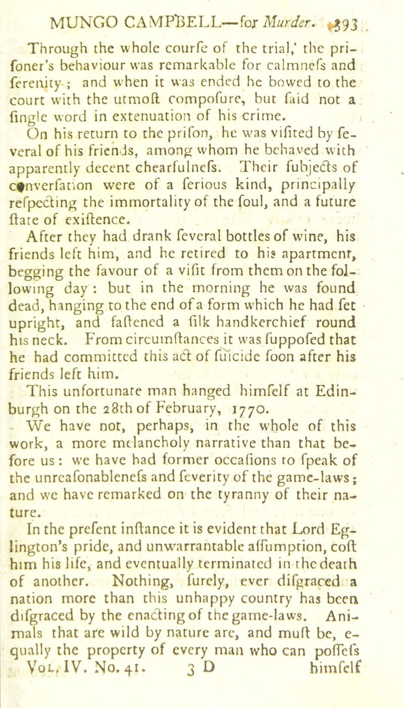 MUNGO CAM Pli E L L— for Murder. ^93 Through the whole courfe of the trial/ the pri- foner's behaviour was remarkable for calmnefs and ferenitys and when it was ended he bowed to the court with the utmoft compofure, but faid not a fingle word in extenuation of his crime. On his return to the prifon, he was vifited by fe- veral of his friends, among vvhom he behaved with apparently decent chearfulnefs. Their fubjecls of c^nverfat'ion were of a ferious kind, principally refpecling the immortality of the foul, and a future flare of exiftence. > ' After they had drank feveral bottles of wine, his friends left him, and he retired to his apartment, begging the favour of a vifit from them on the fol- lowing day : but in the morning he was found dead, hanging to the end of a form which he had fee upright, and faflened a filk handkerchief round his neck. From circumflances it was fuppofed that he had committed this adl of fuicide foon after his friends left him. This unfortunate man hanged himfelf at Edin- burgh on the 28th of February, 1770. . We have not, perhaps, in the whole of this work, a more melancholy narrative than that be- fore us : we have had former occafions ro fpeak of the unrcafonablenefs and feverity of the game-laws; and we have remarked on the tyranny of their na- ture. In the prefent inflance it is evident that Lord Eg- lington’s pride, and unwarrantable affumption, coft him his life, and eventually terminated in the death of another. Nothing, furely, ever difgraced a nation more than this unhappy country has been difgraced by the enacting of the game-laws. Ani- mals that are wild by nature arc, and mufl be, e- qually the property of every man who can poflefs V^oL, IV. No, 41. 3 D himfelf