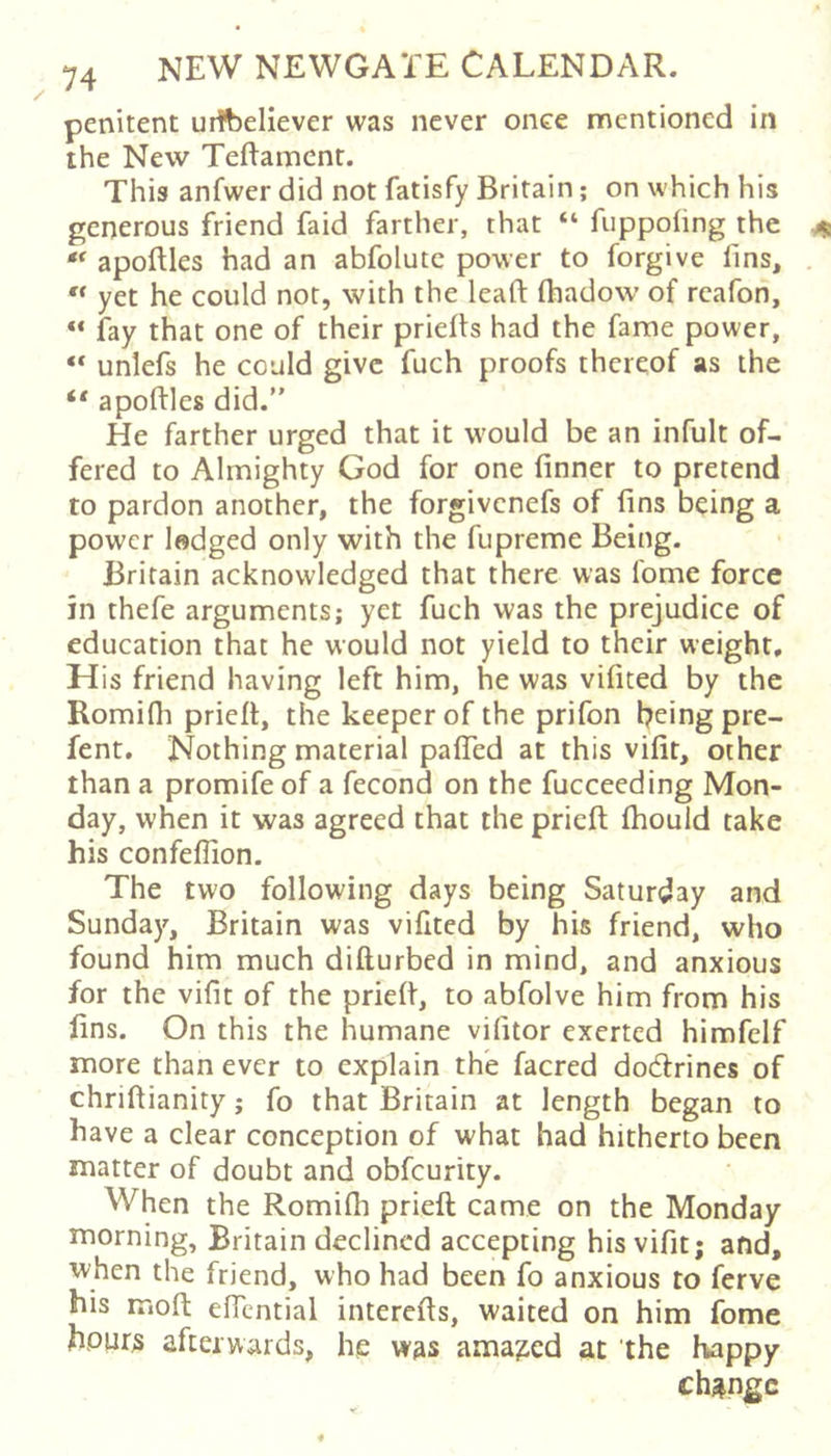 penitent uifbeliever was never once mentioned in the New Teftamcnt. This anfwer did not fatisfy Britain; on which his generous friend faid farther, that “ fuppoling the apoftles had an abfolutc power to forgive fins, yet he could not, with the lead: lhadow of rcafon, “ fay that one of their priefls had the fame power, “ unlefs he could give fuch proofs thereof as the apoftles did.” He farther urged that it w'ould be an infult of- fered to Almighty God for one finner to pretend to pardon another, the forgivcnefs of fins being a power lodged only with the fupreme Being. Britain acknowledged that there was fome force in thefe arguments; yet fuch was the prejudice of education that he would not yield to their weight, H is friend having left him, he was vificed by the Romifli prieft, the keeper of the prifon being pre- fent. Nothing material paffed at this vifit, other than a promife of a fecond on the fucceeding Mon- day, when it was agreed that the prieft fhould take his confeflion. The two following days being Saturday and Sunday, Britain was viflted by his friend, who found him much difturbed in mind, and anxious for the vifit of the prieft, to abfolve him from his fins. On this the humane vifitor exerted himfelf more than ever to explain the facred doeftrines of chriftianity; fo that Britain at length began to have a clear conception of what had hitherto been matter of doubt and obfeurity. When the Romifh prieft came on the Monday morning, Britain declined accepting his vifit; and, when the friend, who had been fo anxious to ferve his moft eftcntial interefts, waited on him fome hpurs afterwards, he was amazed at the happy change