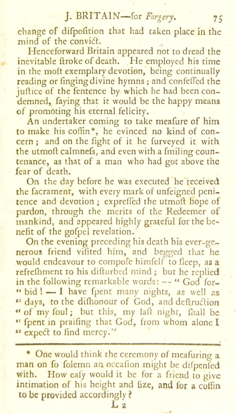 change of difpofition that had taken place in the mind of the convicft. Henceforward Britain appeared not to dread the inevitable ftroke of death. He employed his time in the molt exemplary devotion, being continually reading or fingingdivine hymns ; and confelTed the juflice of the fentence by which he had been con- demned, faying that it would be the happy means of promoting his eternal felicity. An undertaker coming to take meafure of him to make his coffin*, he evinced no kind of con- cern ; and on the fight of it he furveyed it with the utmofi: calmnefs, and even with a fmiling coun- tenance, as that of a man who had got above the fear of death. On the day before he was executed heTeceived the facramenr, with every mark of unfeigned peni- tence and devotion ; exprelfed the utmoft hope of pardon, through the merits of the Redeemer of mankind, and appeared highly grateful for the be- nefit of the gofpel revelation. On the evening preceding his death his ever-ge- nerous friend vifited him, and begged that he would endeavour to compofe himfelf to fleep, as a refrefhmenc to his difturbed mind ; but he replied in the following remarkable words: — “ God for- bid 1 — 1 have fpent many nights, as well as “ days, to the diffionour of God, and deflruvftioii of my foul; but this, my laft night, ffiall be fpent in praifing that God, from whom alone I “ expc(T to find mercy.’’ * One would think the ceremony of meafuring a man on fo folemn an occafion might be difpenfed with. How cafy would it be for a friend to give intimation of his height and fize, and for a coffin to be provided accordingly ?