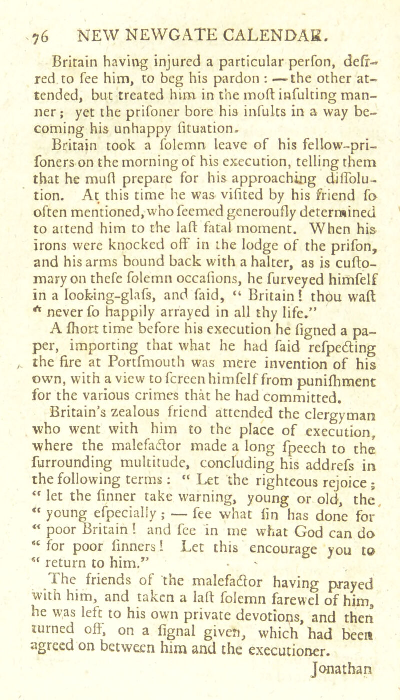 Britain having injured a particular perfon, defr- red to fee him, to beg his pardon : —the other at- tended, but treated him in the inoft infulting man- ner ; yet the prifoner bore his infults in a way be- coming his unhappy fituation. Britain took a folemn leave of his fellow-pri- foners on the morning of his execution, telling them that he mud prepare for his approaching dillolu- tion. At this time he was vifited by his friend fo often mentioned, vvho feemed gcneroufly determined to attend him to the lafl fatal moment. When his irons were knocked off in the lodge of the prifon, and his arms bound back with a halter, as is cufto- mary on thefe folemn occafions, he furveyed himfelf in a loofcing-glafs, and faid, “ Britain! thou waft * never fo happily arrayed in all thy life.” A fhort time before his execution he figned a pa- per, importing that what he had faid refpeding the fire at Portfmouth was mere invention of his own, with a view to fereen himfelf from punifhment for the various crimes that he had committed. Britain’s zealous friend attended the clergyman who went with him to the place of execution, where the malefador made a long fpeech to the furrounding multitude, concluding his addrefs in the following terms: “ Let the righteous rejoice; let the (inner take warning, young or old, the. « young efpecially ; — fee what fin has done for' « poor Britain! and fee in me what God can do for poor linners I Let this encourage you to ^ return to him,” The friends of the malefatftor having prayed with him, and taken a laft folemn farewel of him, he was left to his own private devotions, and then turned off. on a fignal given, which had been agreed on between him and the executioner. Jonathan