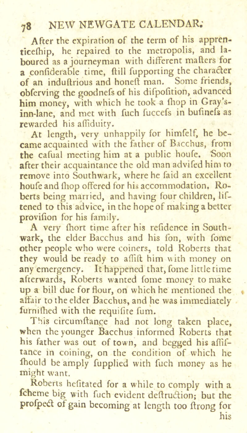 After the expiration of the term of his appren- tlcefliip, he repaired to the metropolis, and la- boured as a journeyman with different mailers for a confiderable time, ftill fupporting the characler of an induflrious and honefl man. Some friends, obferving the goodnefs of his difpofition, advanced him money, with which he took a fltop in Gray's- inn-Iane, and met with fuch fuccefs in bulinefs as rewarded his affiduity. At length, very unhappily for himfelf, he be- came acquainted with the father of Bacchus, from the cafual meeting him at a public houfe. Soon after their acquaintance the old man advifed him to remove into Southw’ark, where he faid an excellent houfe and fliop offered for his accommodation, Ro- berts being married, and having four children, lif- tened to this advice, in the hope of making a better provifion for his family. A very fliort time after his refidence in South- wark, the elder Bacchus and his fon, with fome other people who were coiners, told Roberts that they would be ready to aflifl him with money on any emergency. It happened that, fome little time afterwards, Roberts wanted fome money to make up a bill due for flour, on which he mentioned the affair to the elder Bacchus, and he was immediately furniflied with the requifite fum. This circumftance had not long taken place, when the younger Bacchus informed Roberts that his father was out of town, and begged his aflif- lance in coining, on the condition of which he Ihould be amply fupplied with fuch money as he might want. Roberts hefitated for a while to comply with a fcheme big with fuch evident deflrudlion; but the profped of gain becoming at length too ftrong for his