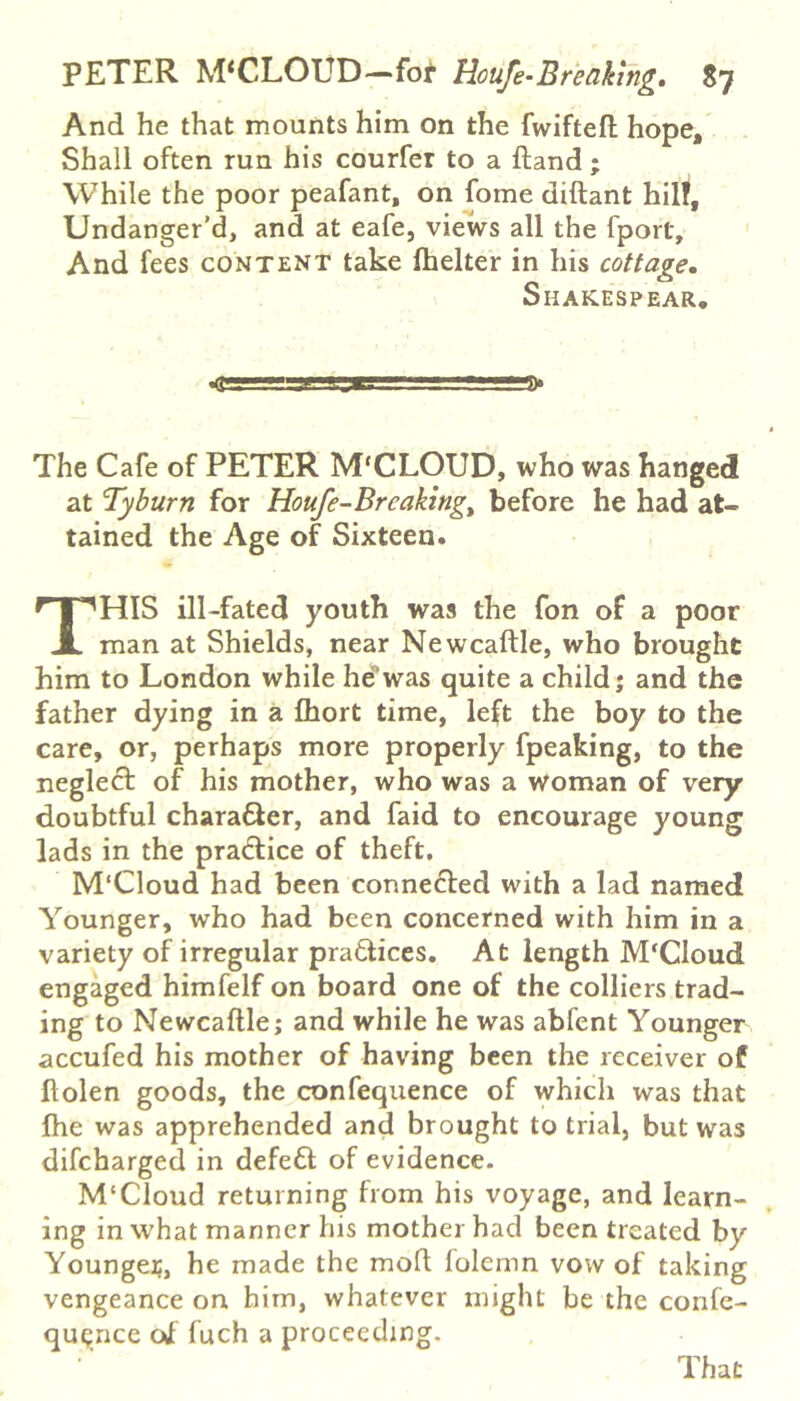 And he that mounts him on the fwiftefl hope. Shall often run his courfer to a ftand ; While the poor peafant, on fome diftant hilf, Undanger’d, and at eafe, views all the fport. And fees content take Ihelter in his cottage, Shakespear, The Cafe of PETER M'CLOUD, who was hanged at Tyburn for Houfe-Breaking^ before he had at- tained the Age of Sixteen. This ni-fated youth was the fon of a poor man at Shields, near Newcaftle, who brought him to London while hewas quite a child; and the father dying in a fhort time, left the boy to the care, or, perhaps more properly fpeaking, to the neglect of his mother, who was a woman of very doubtful character, and faid to encourage young lads in the practice of theft. M'Cloud had been connedled with a lad named Younger, who had been concerned with him in a variety of irregular pradlices. At length M'Cloud engaged himfelf on board one of the colliers trad- ing to Newcaftle; and while he was abfent Younger accufed his mother of having been the receiver of ftolen goods, the confequence of which was that fhe was apprehended and brought to trial, but was difcharged in defeft of evidence. M‘Cloud returning from his voyage, and learn- ing in what manner his mother had been treated by Youngei;, he made the moft lolemn vow of taking vengeance on him, whatever might be the confe- quqnce ol fuch a proceeding. That