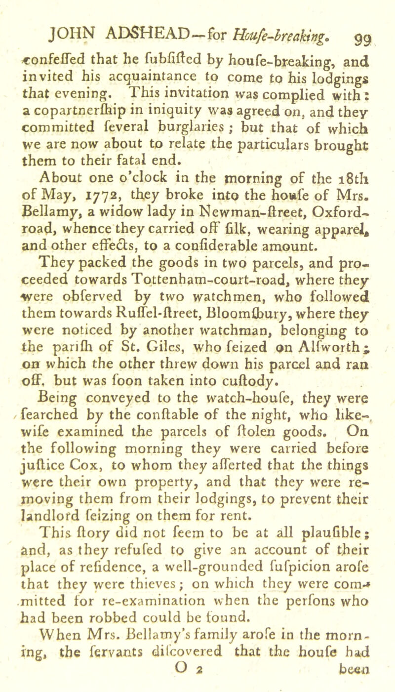 confeHed that he fubfirted by houfe-breaking, and invited his acquaintance to come to his lodgings that evening. This invitation was complied with : a copartnerlhip in iniquity was agreed on, and they committed feveral burglaries ; but that of which we are now about to relate the particulars brought them to their fatal end. About one o’clock in the tnorning of the 18th of May, 1772, they broke into the howfe of Mrs, Bellamy, a widow lady in Newman-ftreet, Oxford- road, whence they carried off filk, wearing apparel* and other effects, to a confiderable amount. They packed the goods in two parcels, and pro- ceeded towards Tottenham-court-road, where they were obferved by two watchmen, who followed them towards Ruffel-llreet, Bloomflbury, where they were noticed by another watchman, belonging to the panfli of St. Giles, who feized on Alfworth i on which the other threw down his parcel and ran off, but was foon taken into cuftody. Being conveyed to the watch-houfe, they were / fearched by the conftable of the night, who like- wife examined the parcels of flolen goods. On the following morning they were carried before jufUce Cox, to whom they afferted that the things were their own property, and that they were re- moving them from their lodgings, to prevent their landlord feizing on them for rent. This ftory did not feem to be at all plaufible; and, as they refufed to give an account of their place of refidence, a well-grounded fufpicion arofe that they were thieves; on which they were com-* mitted for re-examination when the perfons who had been robbed could be found. When Mrs. Bellamy’s family arofe in the morn- ing, the fervants dilcovered that the houfe had O 2 been