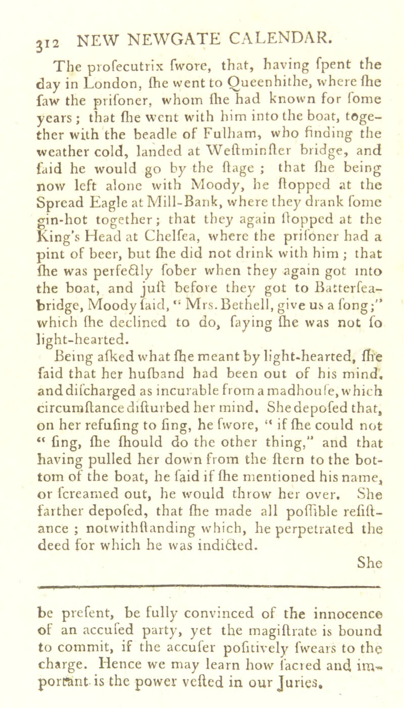 The profecutrix fwore, that, having fpent the day in London, flie went to Oueenhithe, where flie faw the prifoner, whom flie had known for feme years ; that flie went with him into the boat, toge- ther with the beadle of Fulham, who finding the weather cold, landed at Weftminfler bridge, and (aid he would go by the flage ; that flie being now left alone with Moody, he flopped at the Spread Eagle at Mill-Bank, where they drank fome gin-hot together; that they again Hopped at the King’s Head at Chelfca, where the prifoner had a pint of beer, but (he did not drink with him ; that fhe was peife6lly fober when they again got into the boat, and julf before they got to Batterfea- bridge. Moody (aid, Mrs.Bethell, give us a long; which fhe declined to do, faying (he was not fo light-hearted. Being afked what (he meant by light-hearted, (he faid that her hufband had been out of his mind, anddifeharged as incurable from a madhoule, which circumflancedifturbed her mind, Shedepofed that, on her refufmg to fing, he fwore, “ if (he could not (ing, (he fliould do the other thing,” and that having pulled her down from the ftern to the bot- tom of the boat, he laid if fhe mentioned his name, or fcreanied out, he would throw her over. She farther depofed, that (he made all poflible relill:- ance ; notwithftanding which, he perpetrated the deed for which he was inditled. She be prefent, be fully convinced of the innocence of an accufed party, yet the magiflrate is bound to commit, if the accufer pofitively fwears to the charge. Hence we may learn how facred and irU'« porKmt is the power veiled in our Juries,