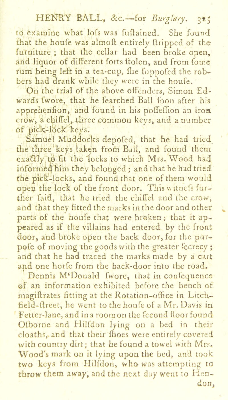 to examine what lofs was fuftained. She found that the houfe was almofl; entirely Ilripped of the furniture ; that the cellar had been broke open, and liquor of different forts ftolen, and from fomc rum being left in a tea-cup, (lie fuppofed the rob- bers had drank while they were in the houfe. On the trial of the above offenders, Simon Ed- wards fwore, that he fearched Ball foon after his apprehenfion, and found in his poffeflion an iron crow, a chiffel^.tiiree common keys, and a number of pick-lock kej/s. Samuel Mud.docks depofed, that he had tried the thfee*keys taken from Ball, and found them exa6Uy, to fit the locks to which Mrs. Wood had informe4 him they belonged ; and that he had tried the pick-locks, and found that one of them would open the lock of the front door. This u itneis fur- ther faid, that he tried the chiffel and the crow, and that they fitted the marks in the door and other parts of the houfe that were broken ; that it ap- peared as if the villains had entered by the front door, and broke open the back door, for the pur- pofe of moving the goods with the greater fecrecy ; and that he had traced the marks made by a cart and one horfe from the back-door into the road. Dennis M'Donald fwore, that in confequence of an information exhibited before the bench of magiflrates fitting at the Rotation-office in Litch- field-ftreet, he went to the houfe of a Mr. Davis in Fetter-lane, and in a room on the fecond floor found Olborne and Hilfdon lying on a bed m their cloathsj^and that their flioes were entirely covered xvith country dirt; that he found a towel with Mrs. Wood’s mark on it lying upon the bed, and took two keys from Hilfdon, who was attempting to throw them away, and the next day W'cnt to Hon- don,