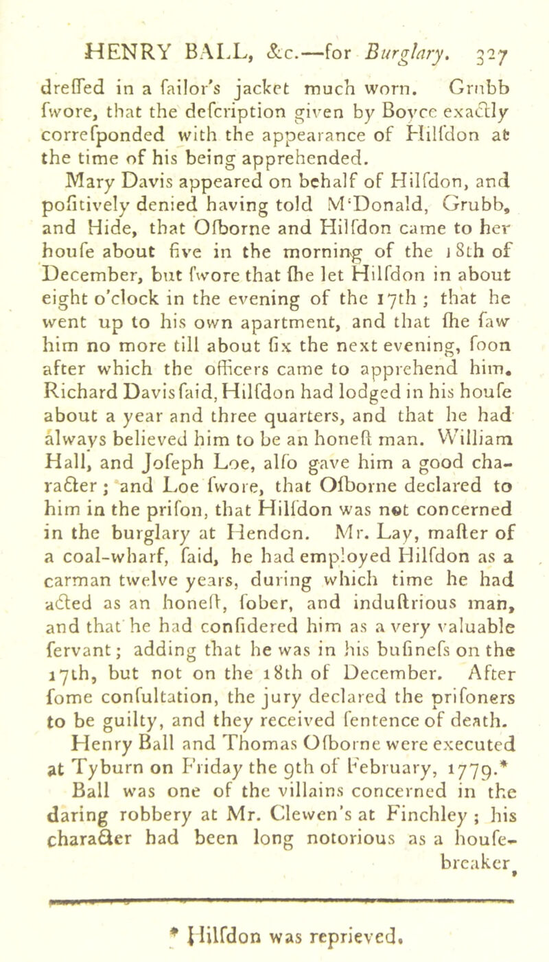 drefifed in a failor's jacket much worn. Gmbb fvvore, that the defeription given by Boyce exa(5lly correfponded with the appearance of Hilfdon at the time of his being apprehended. Mary Davis appeared on behalf of Hilfdon, and positively denied having told M'Donald, Grubb, and Hide, that Ofborne and Hilfdon came to her houfe about five in the morning of the 18th of December, but fwore that (he let Hilfdon in about eight o'clock in the evening of the 17th ; that he went up to his own apartment, and that (he faw him no more till about fix the next evening, foon after which the officers came to apprehend him, Richard Davisfaid, Hilfdon had lodged in his houfe about a year and three quarters, and that he had always believed him to be an honeft man. William Hall, and Jofeph Loe, alfo gave him a good cha- ra6ler; and Loe fwore, that Olborne declared to him in the prifon, that Hilfdon was n«t concerned in the burglary at Hendon. Mr. Lay, mailer of a coal-wharf, faid, he had employed Hilfdon as a carman twelve years, during which time he had -adled as an honed, fober, and indullrious man, and that he had confidered him as a very valuable fervant; adding that he was in his bufinefs on the lyth, but not on the 18th of December. After fome confultation, the jury declared the prifoners to be guilty, and they received fentenceof death. Henry Ball and Thomas Olborne were executed at Tyburn on Friday the 9th of February, 1779.* Ball was one of the villains concerned in the daring robbery at Mr. Clewen’s at Finchley ; his chara^er had been long notorious as a houfe- breaker * J lilfdon was reprievedt