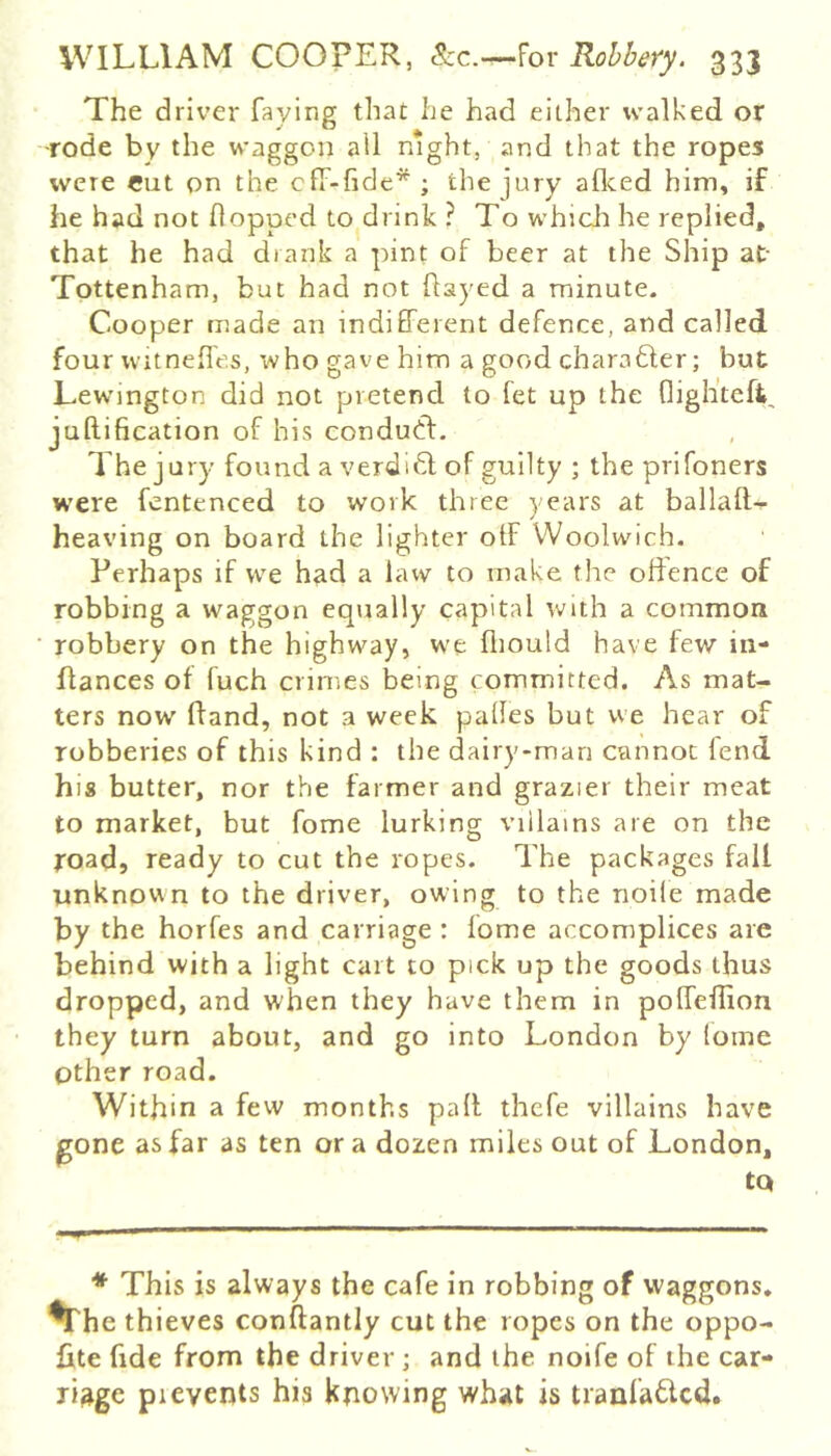 The driver faying that he had either walked or -rode by the waggon ail night, and that the ropes were cut on the cff-fide^ ; the jury aflced him, if he had not flopped to drink ? To whicJi he replied, that he had drank a pint of beer at the Ship at- Tottenham, but had not flayed a minute. Cooper made an indifferent defence, and called four Witnefles, who gave him a good charabler; but Lewington did not pretend to fet up the fligh’teft, juftification of his condutfl. The jury found a verdi6l of guilty ; the prifoners were fentenced to work three years at ballaft- heaving on board the lighter off Woolwich. Perhaps if we had a law to make the offence of robbing a waggon equally capital with a common robbery on the highway, we fliould have few in- flances of fuch crimes being committed. As mat- ters now ffand, not a week pafles but we hear of robberies of this kind ; the dairy-man cannot fend his butter, nor the farmer and grazier their meat to market, but fome lurking viilains are on the road, ready to cut the ropes. The packages fall unknown to the driver, owing to the noile made by the horfes and carriage : fome accomplices are behind with a light cart to pick up the goods thus dropped, and when they have them in poffeffion they turn about, and go into London by (oine Other road. Within a few months paff thefe villains have gone as far as ten or a dozen miles out of London, tQ * This is always the cafe in robbing of waggons, ^he thieves conftantly cut the ropes on the oppo- fite fide from the driver ; and the noife of the car- riage pi events his knowing what is tranfa^lcd.