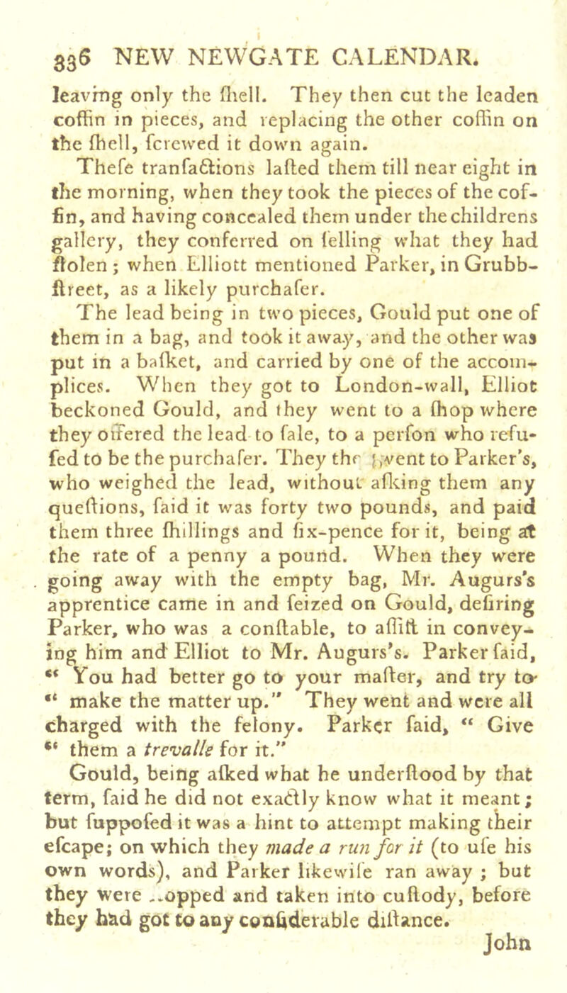 leaving only the fliell. They then cut the leaden coffin in pieces, and replacing the other coffin on the {hell, ferewed it down again. Thefe tranfaftions laded them till near eight in the morning, when they took the pieces of the cof- fin, and having concealed them under the childrens gallery, they conferred on Idling what they had fiolen ; when Elliott mentioned Parker, in Grubb- ftreet, as a likely purchafer. The lead being in two pieces, Gould put one of them in a bag, and took it away, and the other was put in a bafket, and carried by one of the accom- plices. When they got to London-wall, Elliot beckoned Gould, and they went to a Ihop where they oiTered the lead to fale, to a perfon who refu- fed to be the purchafer. They the vent to Parker’s, who weighed the lead, without aflting them any quedions, faid it was forty two pounds, and paid them three (hillings and fix-pence for it, being at the rate of a penny a pound. When they were going away with the empty bag, Mr. Augurs’s apprentice came in and feized on Gould, defiring Parker, who was a conftable, to aflitl in convey- ing him and Elliot to Mr. Augurs’s. Parker faid, ** You had better go to your marter, and try to* •* make the matter up.” They went and were all charged with the felony. Parker faid, “ Give ** them a trevalle for it. Gould, being alked what he underftood by that term, faid he did not exatdly know what it meant; but fuppofed it was a hint to attempt making tlieir efcape; on which they made a run for it (to ufe his own words), and Parker likewife ran away ; but they were ..opped and taken into cuftody, before they h^d got toany conbderable difiance. John