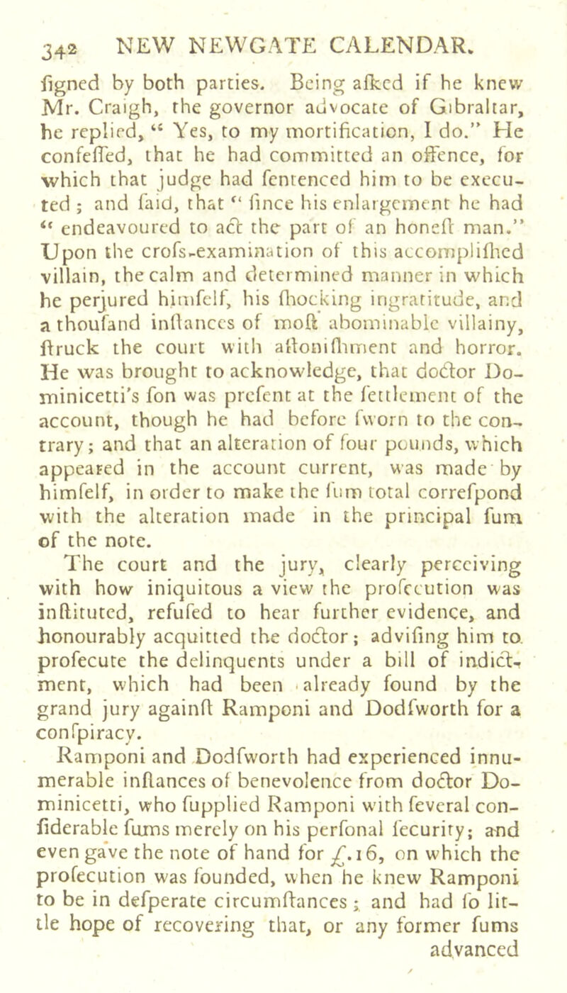 figned by both parties. Being afkcd if he knew Mr. Craigh, the governor advocate of Gibraltar, he replied, “ Yes, to my mortification, 1 do.” He confefied, that he had committed an offence, for which that judge had fentenced him to be execu- ted ; and faid, that fince his enlargement he had “ endeavoured to act the part of an honefl: man.” Upon the crofs-examination of this accomplifl'ied villain, the calm and determined manner in which he perjured himfelf, his fliocking ingratitude, and a thoufand infianccs of moft abominable villainy, ftruck the court with afionifliment and horror. He was brought to acknowledge, that dodor Do- minicetti's fon was prefent at the fettlement of the account, though he had before fworn to the con- trary; and that an alteration of four pounds, which appeared in the account current, was made by himfelf, in order to make the fum total correfpond with the alteration made in the principal fum of the note. The court and the jury, clearly perceiving with how iniquitous a view the profccution was inftituted, refufed to hear further evidence, and honourably acquitted the dodor; advifing him to, profecute the delinquents under a bill of indid-. ment, which had been .already found by the grand jury againfi Ramponi and Dodfworth for a confpiracy. Ramponi and Dodfworth had experienced innu- merable inflances of benevolence from dodor Do- minicetti, who fupplied Ramponi w'ith fevcral con- fiderable fums merely on his perfonal fecuriry; and evenga've the note of hand for 16, on which the profccution was founded, when he knew Ramponi to be in defperate circumftancesand had fo lit- tle hope of recovering that, or any former fums advanced