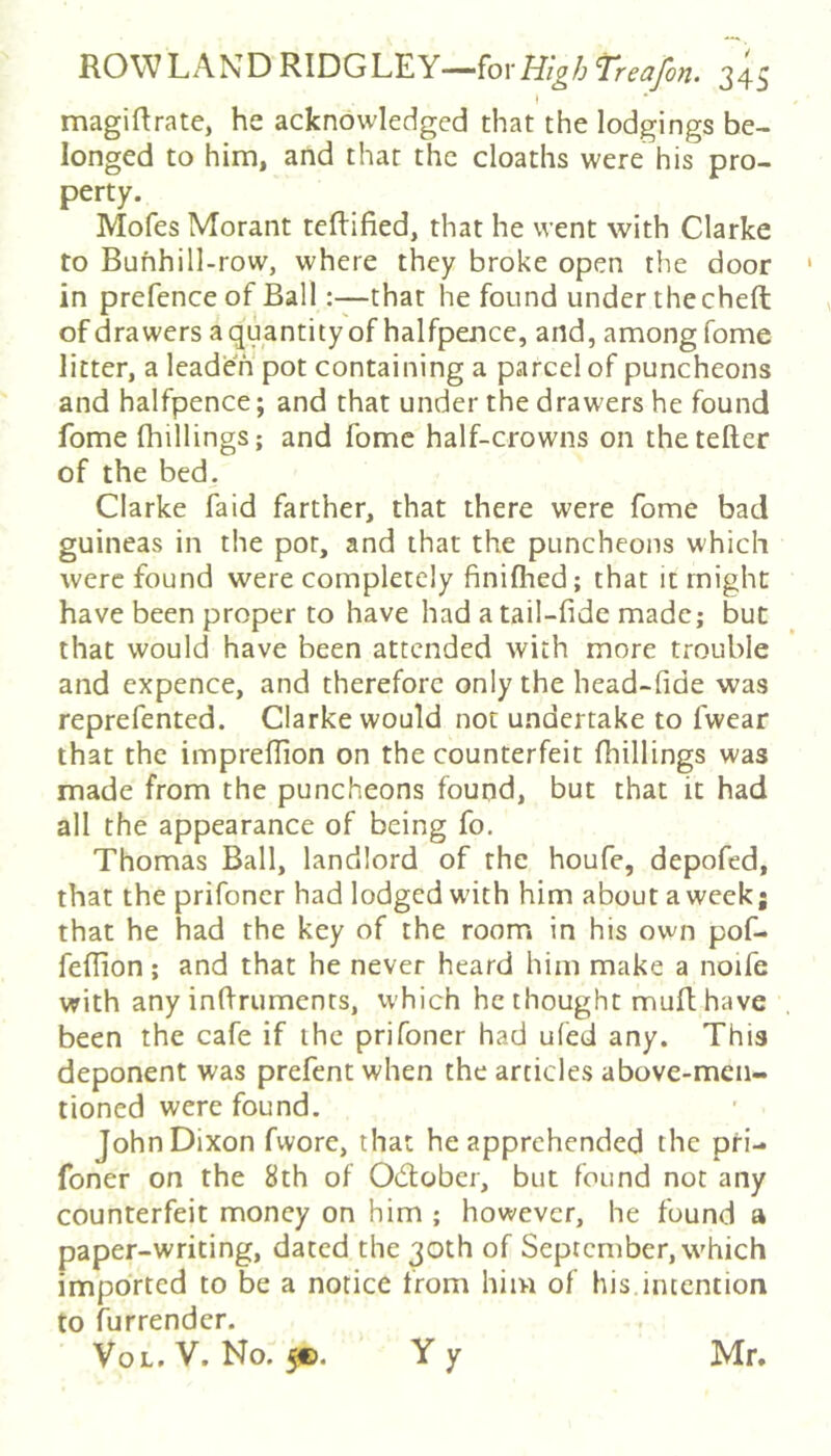 I magiftrate, he acknowledged that the lodgings be- longed to him, and that the cloaths were his pro- perty. Mofes Morant tefHfied, that he went with Clarke to Buhhill-row, where they broke open the door in prefence of Ballthat he found under thccheft of drawers a quantity of halfpence, and, among fome litter, a leaden pot containing a parcel of puncheons and halfpence; and that under the drawers he found fome fhillings; and fome half-crowns on the teller of the bed. Clarke faid farther, that there were fome bad guineas in the pot, and that the puncheons which were found were completely finilhed; that it might have been proper to have had a tail-fide made; but that would have been attended with more trouble and cxpence, and therefore only the head-fide was reprefented. Clarke would not undertake to fwear that the imprelTion on the counterfeit fhillings was made from the puncheons found, but that it had all the appearance of being fo. Thomas Ball, landlord of the houfe, depofed, that the prifoncr had lodged with him about a week; that he had the key of the room in his own pof- feflion; and that he never heard him make a noife with any inftruments, which he thought muft have been the cafe if the prifoner had ufed any. This deponent was prefent when the articles above-men- tioned were found. John Dixon fwore, that he apprehended the pri- foner on the 8th of Odober, but found not any counterfeit money on him ; however, he found a paper-writing, dated the 30th of September, which imported to be a notice from him of his intention to furrendcr. VoL. V. No. 5®. Y y Mr.