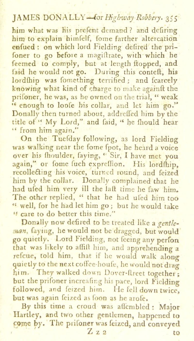 him what was His prefent demand ? and defiring him to explain himlelf, (bme farther altercation, enfued : on which lord Fielding defiled the pri- foner to go Hefoie a magiflrate, with“which he feemed to comply, but at length Hopped, and laid he would not go. During this conteft, his lordChip was fomething terrified ; and fcarcely knowing what kind of charge to make againft the prifoner, he was, as he owned on the trial, “ weak “ enough to loofe bis collar, and let him go.’* Donally then turned about, addreffed him by the title of “ My Lord,” and faid, “ he fliould hear “ from him again.” On the Tuefday following, as lord Fielding was walking near the fome fpot, he heard a voice over his Ihoulder, faying, “ Sir, I have met you again,” or fome fuch exprellion. His lordfhip, recollebfing his voice, turned round, and feized him by the collar. Donally complained that he had ufed him very ill the la It time he law him. The other replied, “ that he had ufed him too well, for he had let him go ; but he would take care to do better this time.” Donally now defired to be treated like a gentle^ man, faying, he would not be dragged, but would go quietly, l.ord Fielding, not feeing any perfon that was likely to alfilt him, and apprehending a refcue, told him, that if he would walk along quietly to the next colFce-houfe, he would not drag Him. They walked down Dovcr-lLrcet together; but the prifoner increafing his pace, lord Fielding followed, and feized him. Me fell down twice, but was again feized as foon as he arofe. By this time a croud was allcmbled : Major Hartley, and two other gentlemen, happened to cpjne by. The prifoner w’as feized, and conveyed • Z z 2 to