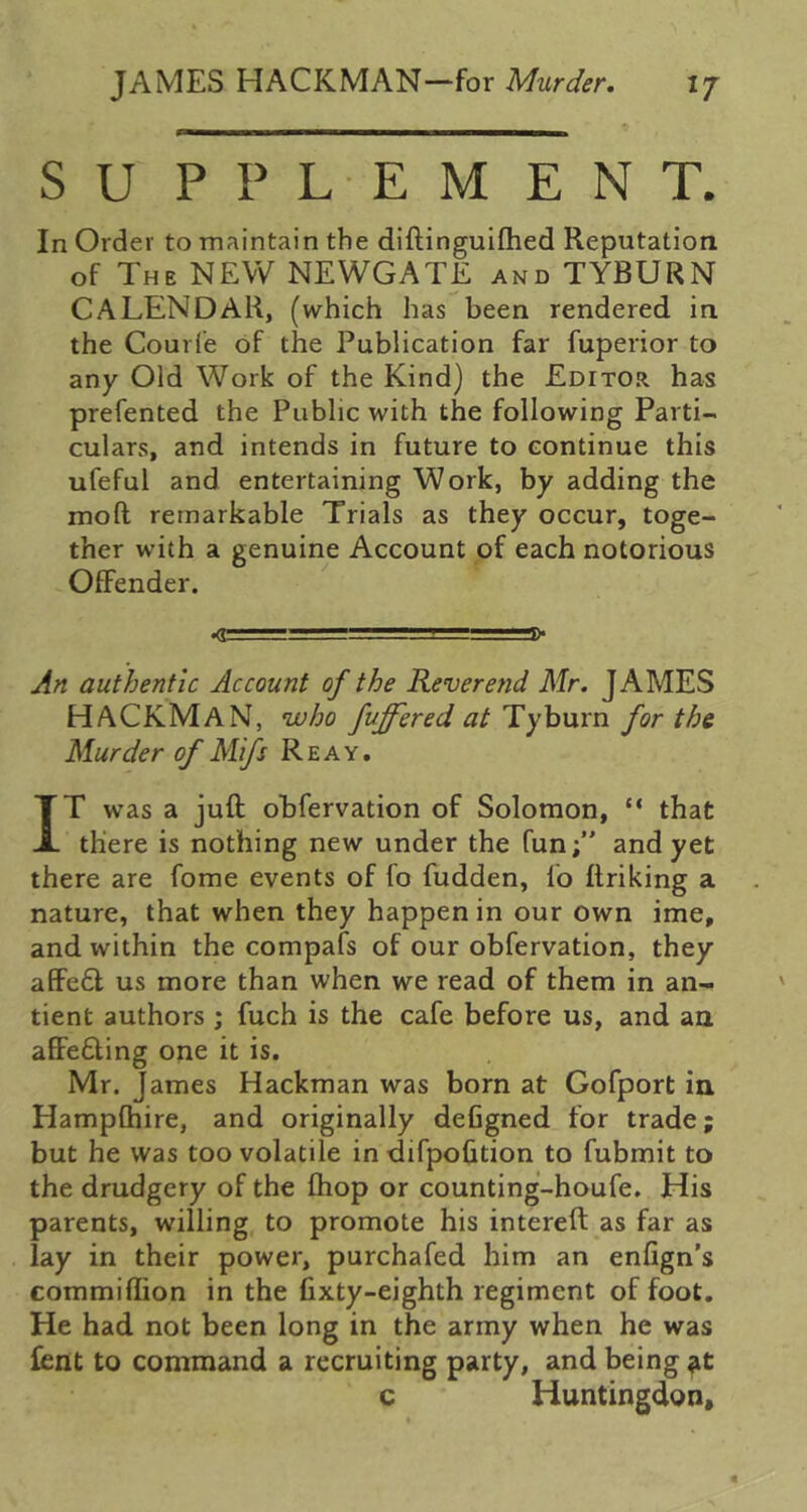 SU PPL EMENT. In Order to maintain the diftinguifhed Reputation of The new NEWGATE and TYBURN CALENDAR, (which has been rendered in the Courfe of the Publication far fuperior to any Old Work of the Kind) the Editor has prefented the Public with the following Parti- culars, and intends in future to continue this ufeful and entertaining Work, by adding the moft remarkable Trials as they occur, toge- ther with a genuine Account of each notorious Offender. ^ .j. -,i” .R* An authentic Account of the Reverend Mr. JAMES HACKMaN, who fuffered at Tyburn for the Murder of Mifs Re ay. IT was a juft obfervation of Solomon, “ that there is nothing new under the fun;” and yet there are fome events of fo fudden, fo ftriking a nature, that when they happen in our own ime, and within the compafs of our obfervation, they affe6l us more than when we read of them in an- tient authors ; fuch is the cafe before us, and an affe6ling one it is. Mr. James Hackman was born at Gofport ia Hampfhire, and originally deCgned for trade; but he was too volatile in difpofition to fubmit to the drudgery of the fhop or counting-houfe. His parents, willing to promote his intereft as far as lay in their power, purchafed him an enfign’s commiftion in the fixty-eighth regiment of foot. He had not been long in the army when he was Cent to command a recruiting party, and being c Huntingdon,