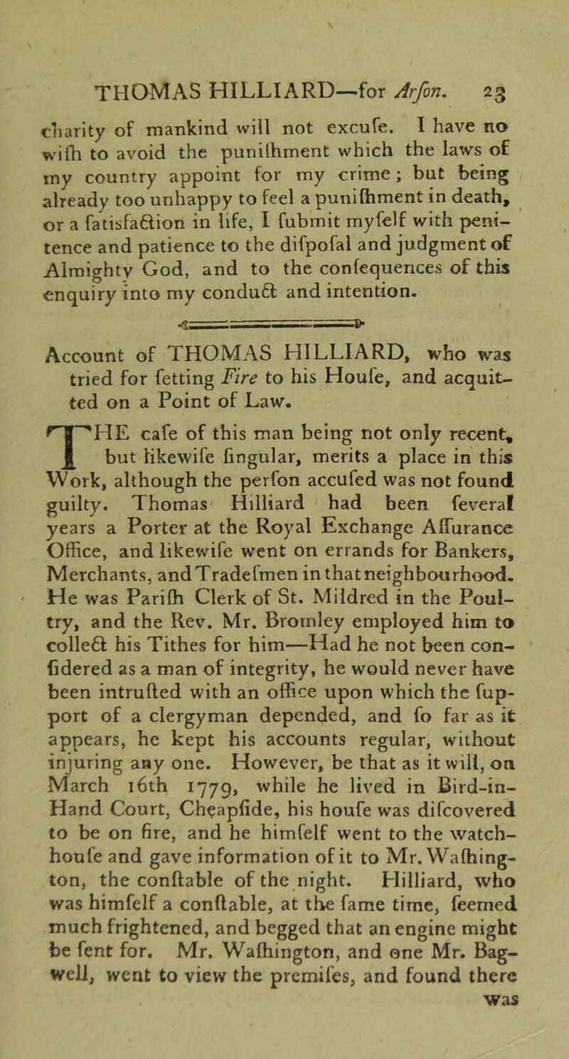 cliarity of mankind will not excufe. I have no wifh to avoid the punilhment which the laws of my country appoint for my crime; but being already too unhappy to feel a punifhment in death, or a fatisfaftion in life, I fubmit myfelf with peni- tence and patience to the difpofal and judgment of Almighty God, and to the confequences of this enquiry into my conduft and intention. Account of THOMAS HILLIARD, who was tried for fetting Fire to his Houfe, and acquit- ted on a Point of Law. TLIE cafe of this man being not only recent, but tikewife fingular, merits a place in this Work, although the perfon accufed was not found guilty. Thomas Hilliard had been feveral years a Porter at the Royal Exchange Affurance Office, and likewife went on errands for Bankers, Merchants, andTradefmen in that neighbourhood. H e was Pariffi Clerk of St. Mildred in the Poul- try, and the Rev. Mr. Bromley employed him to colle6l his Tithes for him—Had he not been con- Cdered as a man of integrity, he would never have been intrufted with an office upon which the fup- port of a clergyman depended, and fo far as it appears, he kept his accounts regular, without injuring any one. However, be that as it will, on March i6th 1779, ^^ile he lived in Bird-in- Hand Court, Cheapfide, his houfe was difeovered to be on fire, and he himfelf went to the watch- honfe and gave information of it to Mr. Waffiing- ton, the conftable of the night. Hilliard, who was himfelf a conftable, at the fame time, feemed much frightened, and begged that an engine might be fent for, Mr. Waftiington, and one Mr. Bag- well, went to view the premifes, and found there was